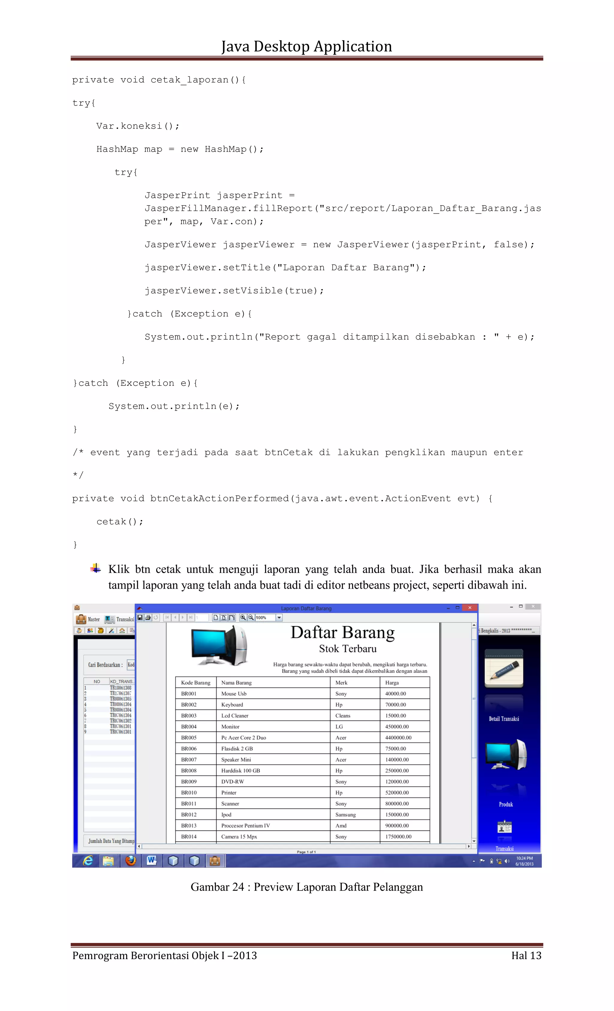 Java Desktop Application
private void cetak_laporan(){
try{
Var.koneksi();
HashMap map = new HashMap();
try{
JasperPrint jasperPrint =
JasperFillManager.fillReport("src/report/Laporan_Daftar_Barang.jas
per", map, Var.con);
JasperViewer jasperViewer = new JasperViewer(jasperPrint, false);
jasperViewer.setTitle("Laporan Daftar Barang");
jasperViewer.setVisible(true);
}catch (Exception e){
System.out.println("Report gagal ditampilkan disebabkan : " + e);
}
}catch (Exception e){
System.out.println(e);
}
/* event yang terjadi pada saat btnCetak di lakukan pengklikan maupun enter
*/
private void btnCetakActionPerformed(java.awt.event.ActionEvent evt) {
cetak();
}

Klik btn cetak untuk menguji laporan yang telah anda buat. Jika berhasil maka akan
tampil laporan yang telah anda buat tadi di editor netbeans project, seperti dibawah ini.

Gambar 24 : Preview Laporan Daftar Pelanggan

Pemrogram Berorientasi Objek I –2013

Hal 13

 