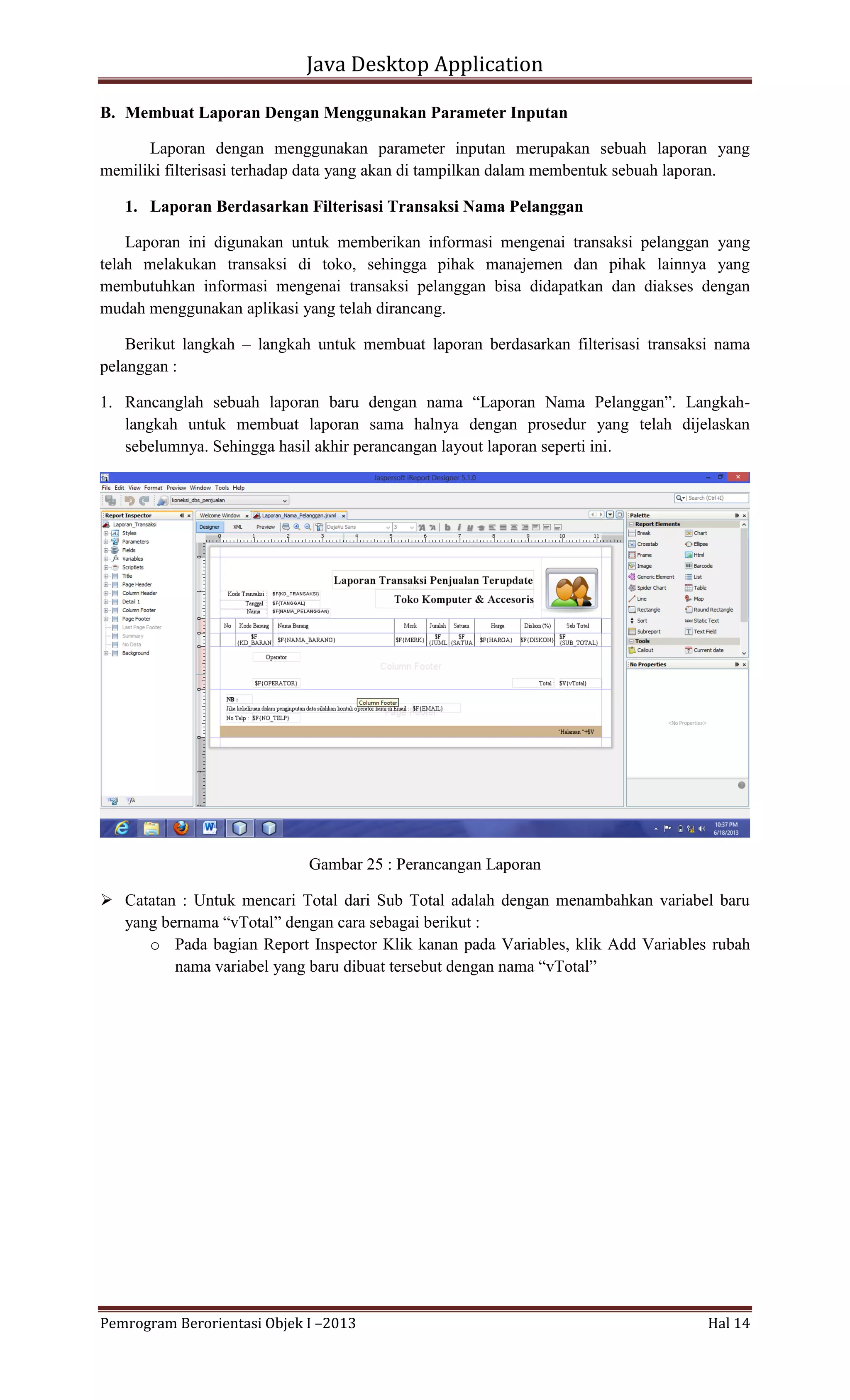 Java Desktop Application
B. Membuat Laporan Dengan Menggunakan Parameter Inputan
Laporan dengan menggunakan parameter inputan merupakan sebuah laporan yang
memiliki filterisasi terhadap data yang akan di tampilkan dalam membentuk sebuah laporan.
1. Laporan Berdasarkan Filterisasi Transaksi Nama Pelanggan
Laporan ini digunakan untuk memberikan informasi mengenai transaksi pelanggan yang
telah melakukan transaksi di toko, sehingga pihak manajemen dan pihak lainnya yang
membutuhkan informasi mengenai transaksi pelanggan bisa didapatkan dan diakses dengan
mudah menggunakan aplikasi yang telah dirancang.
Berikut langkah – langkah untuk membuat laporan berdasarkan filterisasi transaksi nama
pelanggan :
1. Rancanglah sebuah laporan baru dengan nama “Laporan Nama Pelanggan”. Langkahlangkah untuk membuat laporan sama halnya dengan prosedur yang telah dijelaskan
sebelumnya. Sehingga hasil akhir perancangan layout laporan seperti ini.

Gambar 25 : Perancangan Laporan
 Catatan : Untuk mencari Total dari Sub Total adalah dengan menambahkan variabel baru
yang bernama “vTotal” dengan cara sebagai berikut :
o Pada bagian Report Inspector Klik kanan pada Variables, klik Add Variables rubah
nama variabel yang baru dibuat tersebut dengan nama “vTotal”

Pemrogram Berorientasi Objek I –2013

Hal 14

 