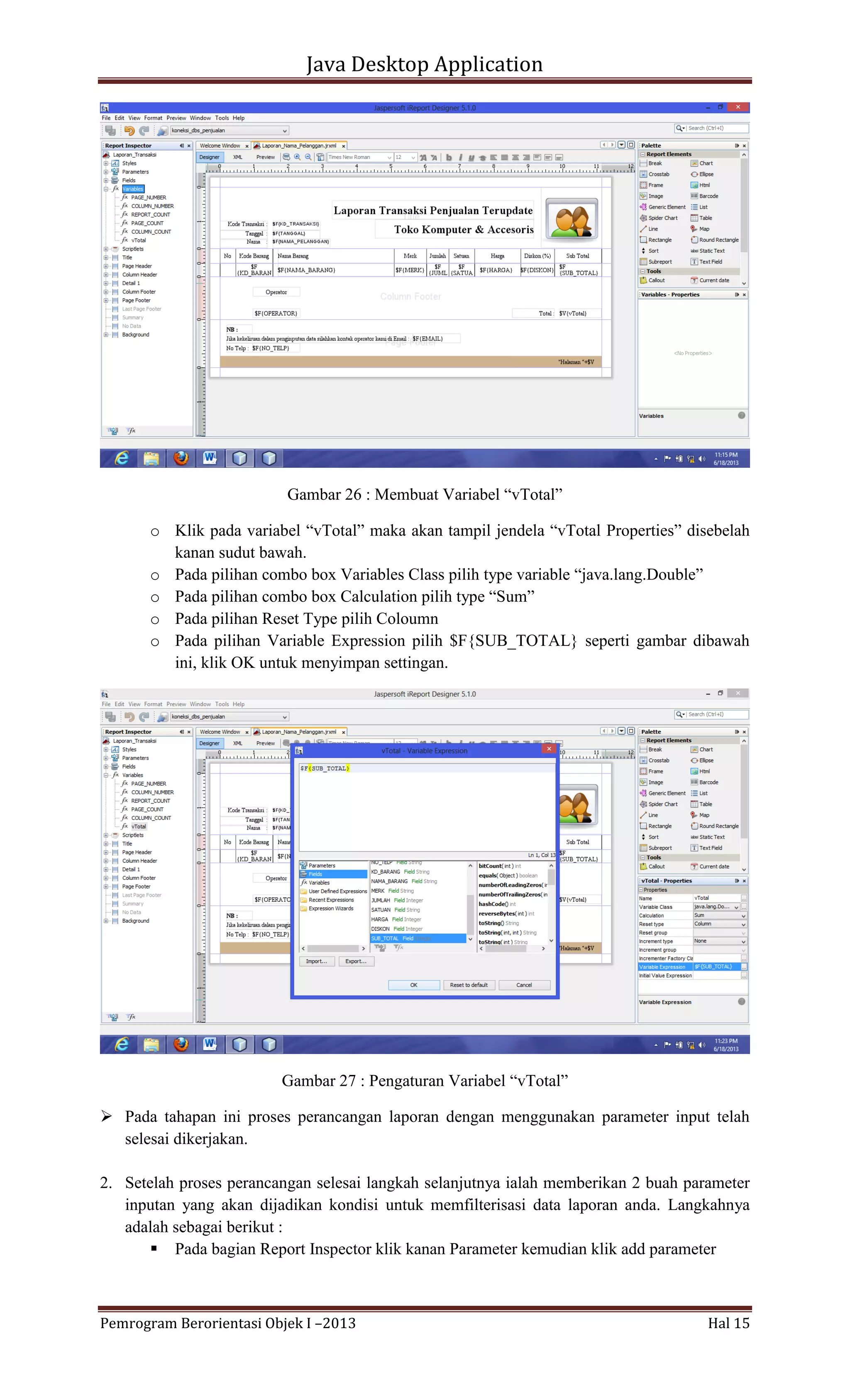 Java Desktop Application

Gambar 26 : Membuat Variabel “vTotal”
o Klik pada variabel “vTotal” maka akan tampil jendela “vTotal Properties” disebelah
kanan sudut bawah.
o Pada pilihan combo box Variables Class pilih type variable “java.lang.Double”
o Pada pilihan combo box Calculation pilih type “Sum”
o Pada pilihan Reset Type pilih Coloumn
o Pada pilihan Variable Expression pilih $F{SUB_TOTAL} seperti gambar dibawah
ini, klik OK untuk menyimpan settingan.

Gambar 27 : Pengaturan Variabel “vTotal”
 Pada tahapan ini proses perancangan laporan dengan menggunakan parameter input telah
selesai dikerjakan.
2. Setelah proses perancangan selesai langkah selanjutnya ialah memberikan 2 buah parameter
inputan yang akan dijadikan kondisi untuk memfilterisasi data laporan anda. Langkahnya
adalah sebagai berikut :
 Pada bagian Report Inspector klik kanan Parameter kemudian klik add parameter

Pemrogram Berorientasi Objek I –2013

Hal 15

 