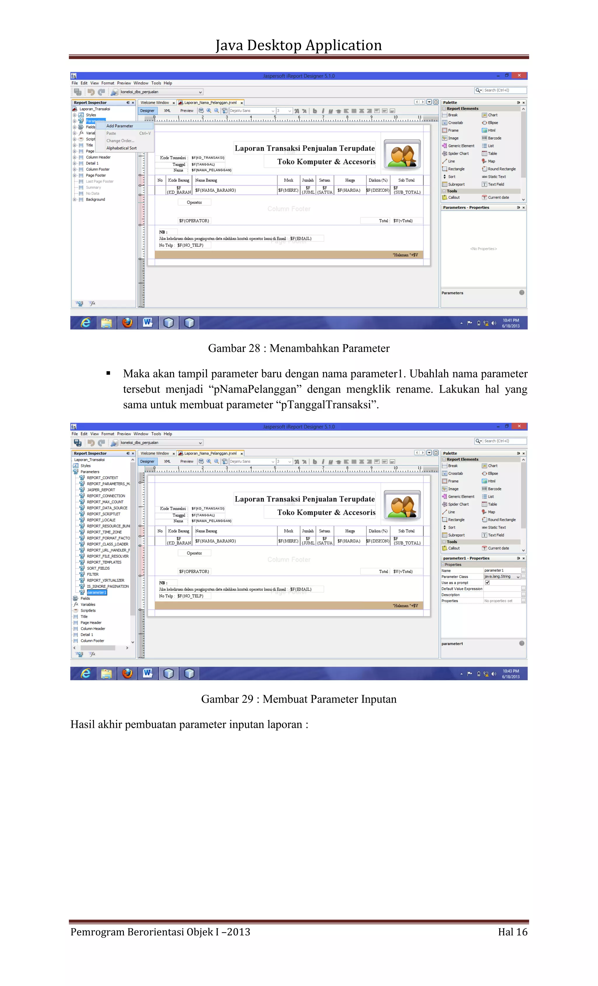 Java Desktop Application

Gambar 28 : Menambahkan Parameter


Maka akan tampil parameter baru dengan nama parameter1. Ubahlah nama parameter
tersebut menjadi “pNamaPelanggan” dengan mengklik rename. Lakukan hal yang
sama untuk membuat parameter “pTanggalTransaksi”.

Gambar 29 : Membuat Parameter Inputan
Hasil akhir pembuatan parameter inputan laporan :

Pemrogram Berorientasi Objek I –2013

Hal 16

 
