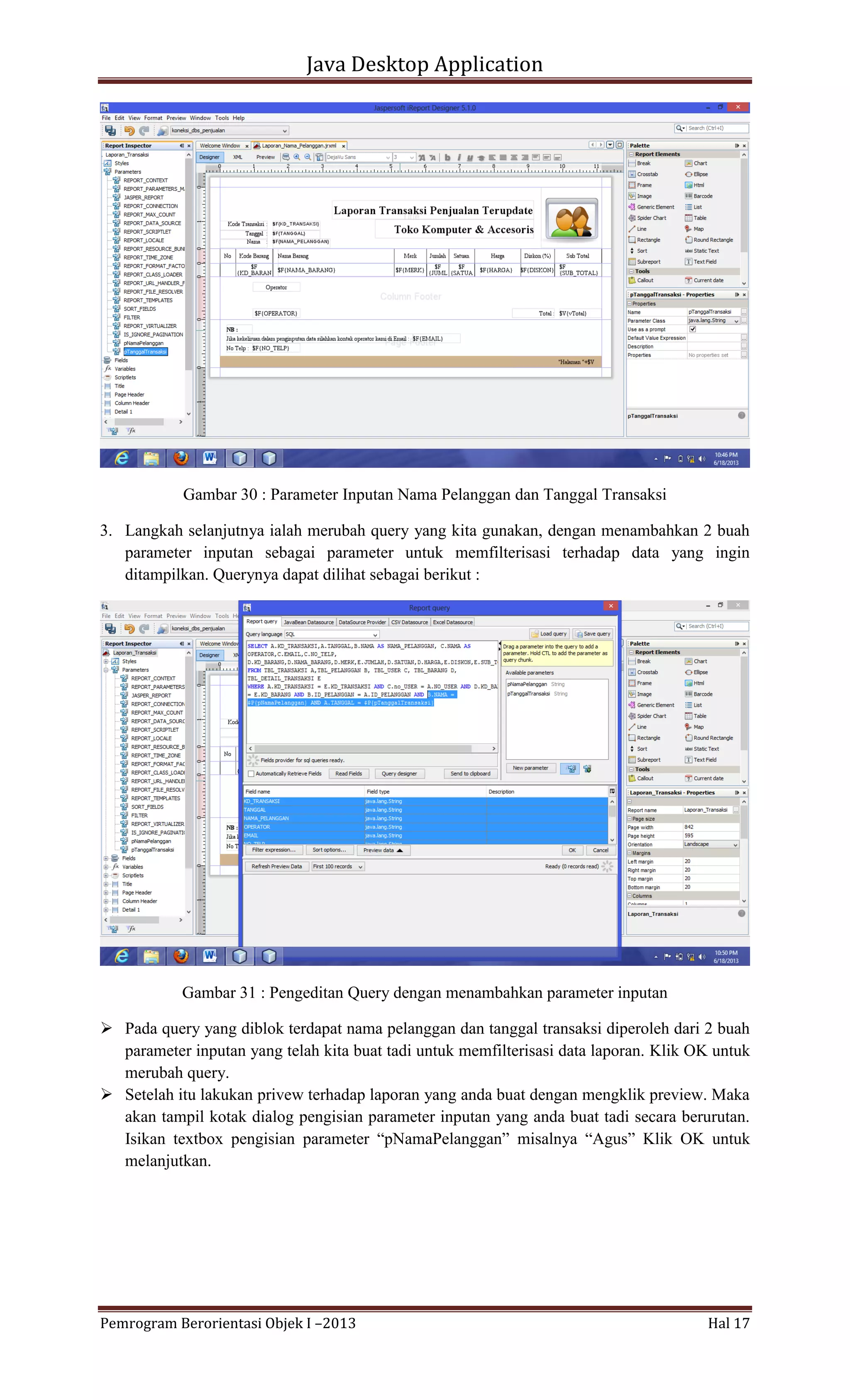 Java Desktop Application

Gambar 30 : Parameter Inputan Nama Pelanggan dan Tanggal Transaksi
3. Langkah selanjutnya ialah merubah query yang kita gunakan, dengan menambahkan 2 buah
parameter inputan sebagai parameter untuk memfilterisasi terhadap data yang ingin
ditampilkan. Querynya dapat dilihat sebagai berikut :

Gambar 31 : Pengeditan Query dengan menambahkan parameter inputan
 Pada query yang diblok terdapat nama pelanggan dan tanggal transaksi diperoleh dari 2 buah
parameter inputan yang telah kita buat tadi untuk memfilterisasi data laporan. Klik OK untuk
merubah query.
 Setelah itu lakukan privew terhadap laporan yang anda buat dengan mengklik preview. Maka
akan tampil kotak dialog pengisian parameter inputan yang anda buat tadi secara berurutan.
Isikan textbox pengisian parameter “pNamaPelanggan” misalnya “Agus” Klik OK untuk
melanjutkan.

Pemrogram Berorientasi Objek I –2013

Hal 17

 