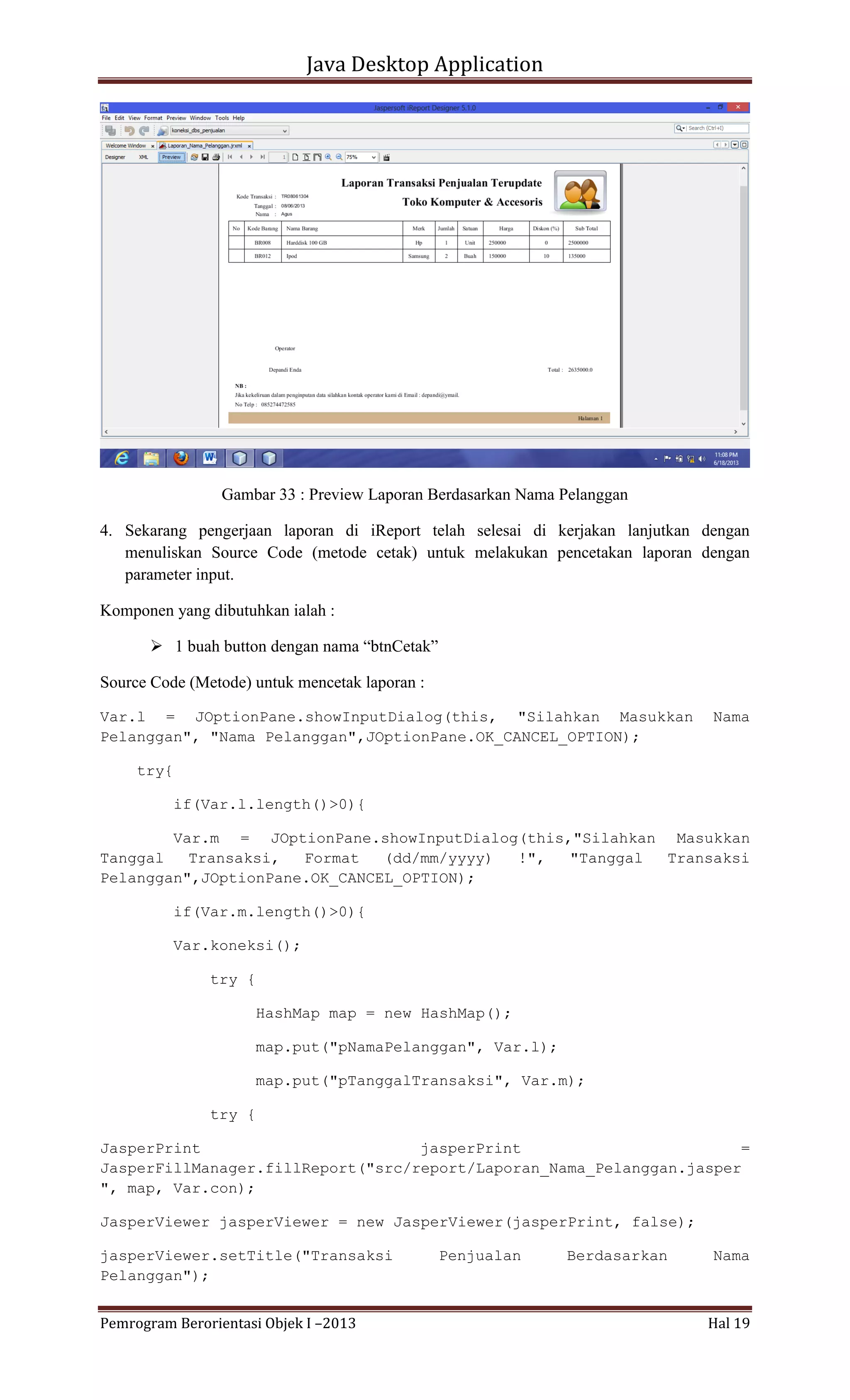 Java Desktop Application

Gambar 33 : Preview Laporan Berdasarkan Nama Pelanggan
4. Sekarang pengerjaan laporan di iReport telah selesai di kerjakan lanjutkan dengan
menuliskan Source Code (metode cetak) untuk melakukan pencetakan laporan dengan
parameter input.
Komponen yang dibutuhkan ialah :
 1 buah button dengan nama “btnCetak”
Source Code (Metode) untuk mencetak laporan :
Var.l = JOptionPane.showInputDialog(this, "Silahkan Masukkan
Pelanggan", "Nama Pelanggan",JOptionPane.OK_CANCEL_OPTION);

Nama

try{
if(Var.l.length()>0){
Var.m = JOptionPane.showInputDialog(this,"Silahkan Masukkan
Tanggal
Transaksi,
Format
(dd/mm/yyyy)
!",
"Tanggal
Transaksi
Pelanggan",JOptionPane.OK_CANCEL_OPTION);
if(Var.m.length()>0){
Var.koneksi();
try {
HashMap map = new HashMap();
map.put("pNamaPelanggan", Var.l);
map.put("pTanggalTransaksi", Var.m);
try {
JasperPrint
jasperPrint
=
JasperFillManager.fillReport("src/report/Laporan_Nama_Pelanggan.jasper
", map, Var.con);
JasperViewer jasperViewer = new JasperViewer(jasperPrint, false);
jasperViewer.setTitle("Transaksi
Pelanggan");
Pemrogram Berorientasi Objek I –2013

Penjualan

Berdasarkan

Nama

Hal 19

 