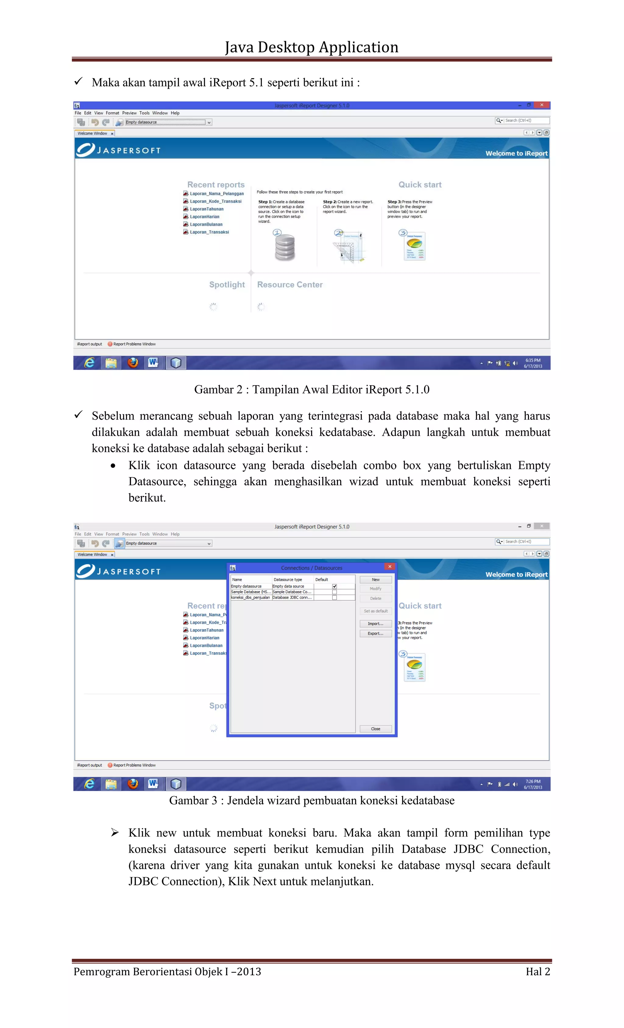 Java Desktop Application
 Maka akan tampil awal iReport 5.1 seperti berikut ini :

Gambar 2 : Tampilan Awal Editor iReport 5.1.0
 Sebelum merancang sebuah laporan yang terintegrasi pada database maka hal yang harus
dilakukan adalah membuat sebuah koneksi kedatabase. Adapun langkah untuk membuat
koneksi ke database adalah sebagai berikut :
 Klik icon datasource yang berada disebelah combo box yang bertuliskan Empty
Datasource, sehingga akan menghasilkan wizad untuk membuat koneksi seperti
berikut.

Gambar 3 : Jendela wizard pembuatan koneksi kedatabase
 Klik new untuk membuat koneksi baru. Maka akan tampil form pemilihan type
koneksi datasource seperti berikut kemudian pilih Database JDBC Connection,
(karena driver yang kita gunakan untuk koneksi ke database mysql secara default
JDBC Connection), Klik Next untuk melanjutkan.

Pemrogram Berorientasi Objek I –2013

Hal 2

 