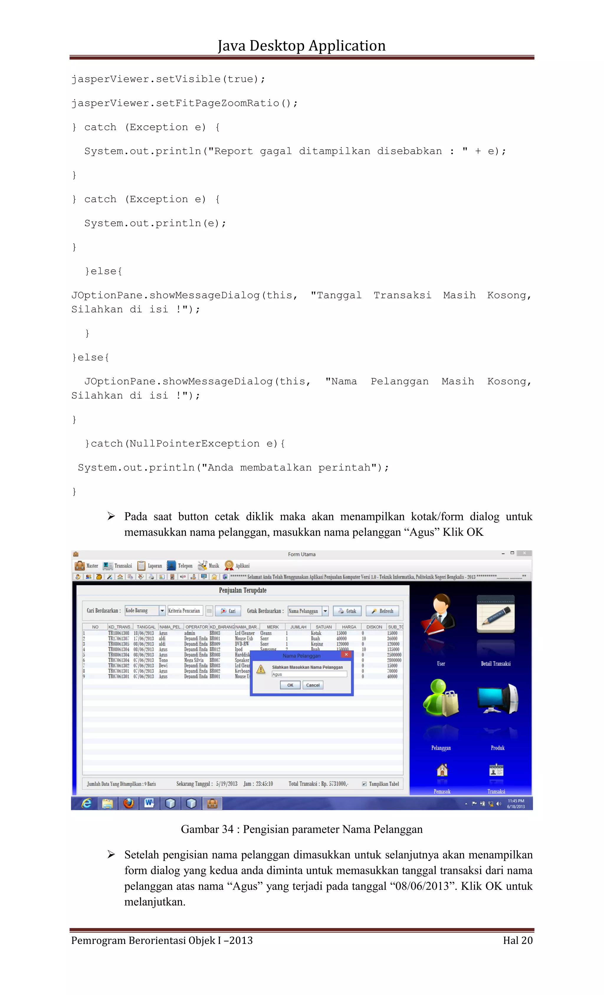 Java Desktop Application
jasperViewer.setVisible(true);
jasperViewer.setFitPageZoomRatio();
} catch (Exception e) {
System.out.println("Report gagal ditampilkan disebabkan : " + e);
}
} catch (Exception e) {
System.out.println(e);
}
}else{
JOptionPane.showMessageDialog(this,
Silahkan di isi !");

"Tanggal

Transaksi

Masih

Kosong,

Pelanggan

Masih

Kosong,

}
}else{
JOptionPane.showMessageDialog(this,
Silahkan di isi !");

"Nama

}
}catch(NullPointerException e){
System.out.println("Anda membatalkan perintah");
}

 Pada saat button cetak diklik maka akan menampilkan kotak/form dialog untuk
memasukkan nama pelanggan, masukkan nama pelanggan “Agus” Klik OK

Gambar 34 : Pengisian parameter Nama Pelanggan
 Setelah pengisian nama pelanggan dimasukkan untuk selanjutnya akan menampilkan
form dialog yang kedua anda diminta untuk memasukkan tanggal transaksi dari nama
pelanggan atas nama “Agus” yang terjadi pada tanggal “08/06/2013”. Klik OK untuk
melanjutkan.
Pemrogram Berorientasi Objek I –2013

Hal 20

 