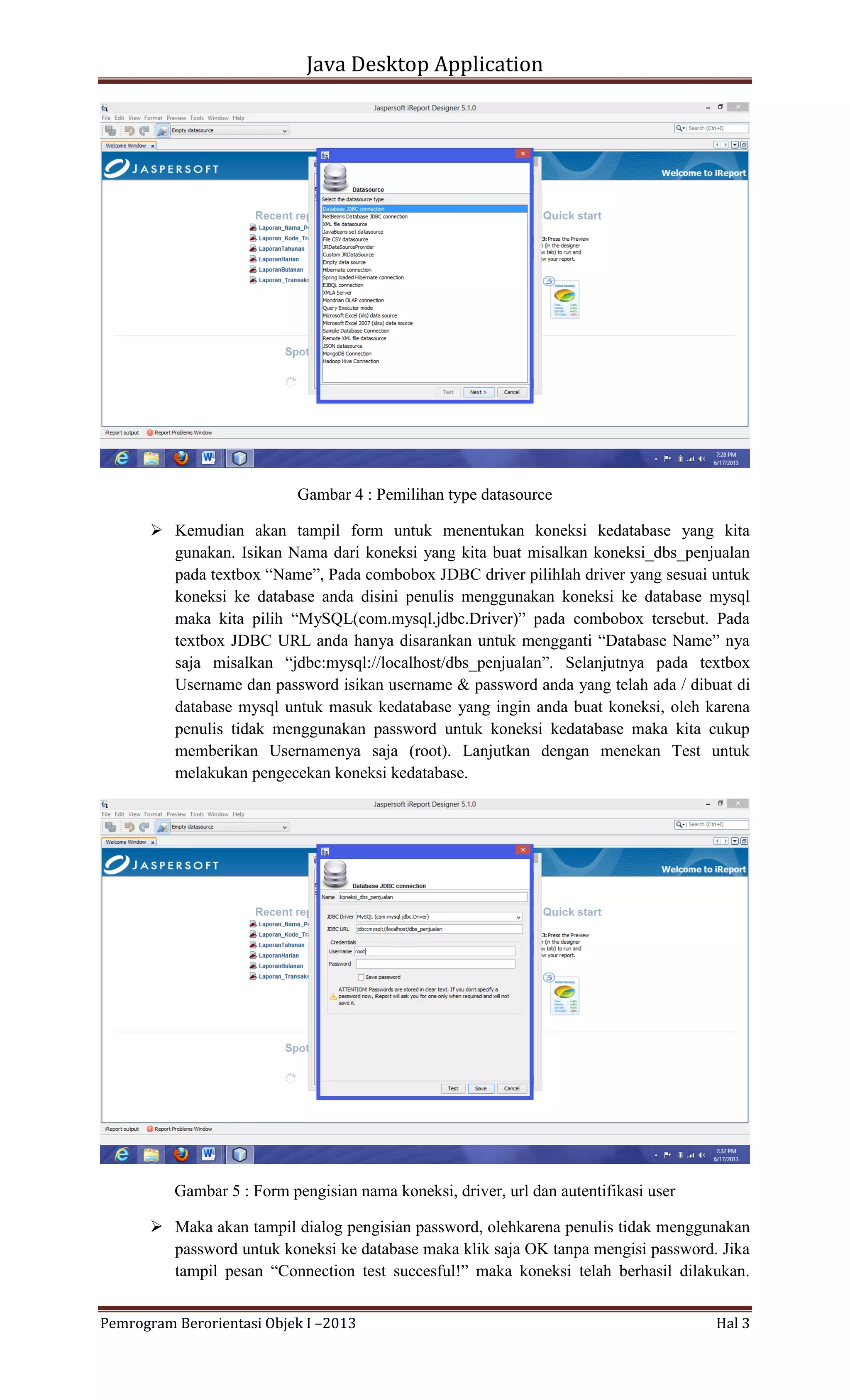 Java Desktop Application

Gambar 4 : Pemilihan type datasource
 Kemudian akan tampil form untuk menentukan koneksi kedatabase yang kita
gunakan. Isikan Nama dari koneksi yang kita buat misalkan koneksi_dbs_penjualan
pada textbox “Name”, Pada combobox JDBC driver pilihlah driver yang sesuai untuk
koneksi ke database anda disini penulis menggunakan koneksi ke database mysql
maka kita pilih “MySQL(com.mysql.jdbc.Driver)” pada combobox tersebut. Pada
textbox JDBC URL anda hanya disarankan untuk mengganti “Database Name” nya
saja misalkan “jdbc:mysql://localhost/dbs_penjualan”. Selanjutnya pada textbox
Username dan password isikan username & password anda yang telah ada / dibuat di
database mysql untuk masuk kedatabase yang ingin anda buat koneksi, oleh karena
penulis tidak menggunakan password untuk koneksi kedatabase maka kita cukup
memberikan Usernamenya saja (root). Lanjutkan dengan menekan Test untuk
melakukan pengecekan koneksi kedatabase.

Gambar 5 : Form pengisian nama koneksi, driver, url dan autentifikasi user
 Maka akan tampil dialog pengisian password, olehkarena penulis tidak menggunakan
password untuk koneksi ke database maka klik saja OK tanpa mengisi password. Jika
tampil pesan “Connection test succesful!” maka koneksi telah berhasil dilakukan.
Pemrogram Berorientasi Objek I –2013

Hal 3

 