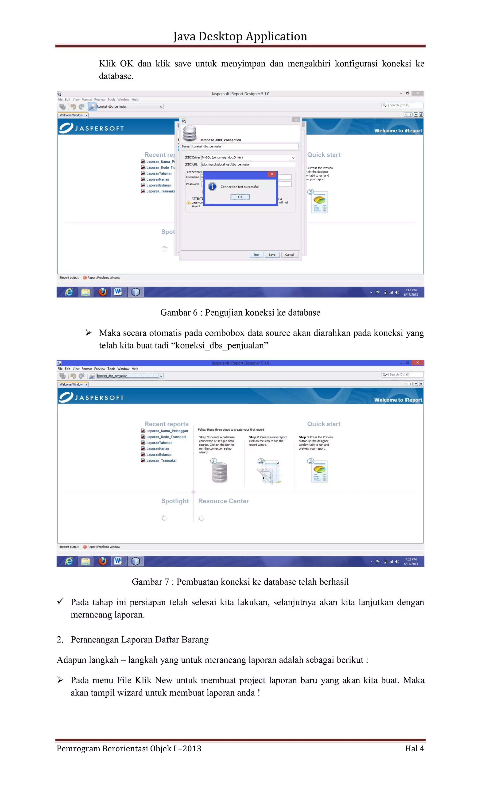 Java Desktop Application
Klik OK dan klik save untuk menyimpan dan mengakhiri konfigurasi koneksi ke
database.

Gambar 6 : Pengujian koneksi ke database
 Maka secara otomatis pada combobox data source akan diarahkan pada koneksi yang
telah kita buat tadi “koneksi_dbs_penjualan”

Gambar 7 : Pembuatan koneksi ke database telah berhasil
 Pada tahap ini persiapan telah selesai kita lakukan, selanjutnya akan kita lanjutkan dengan
merancang laporan.
2. Perancangan Laporan Daftar Barang
Adapun langkah – langkah yang untuk merancang laporan adalah sebagai berikut :
 Pada menu File Klik New untuk membuat project laporan baru yang akan kita buat. Maka
akan tampil wizard untuk membuat laporan anda !

Pemrogram Berorientasi Objek I –2013

Hal 4

 