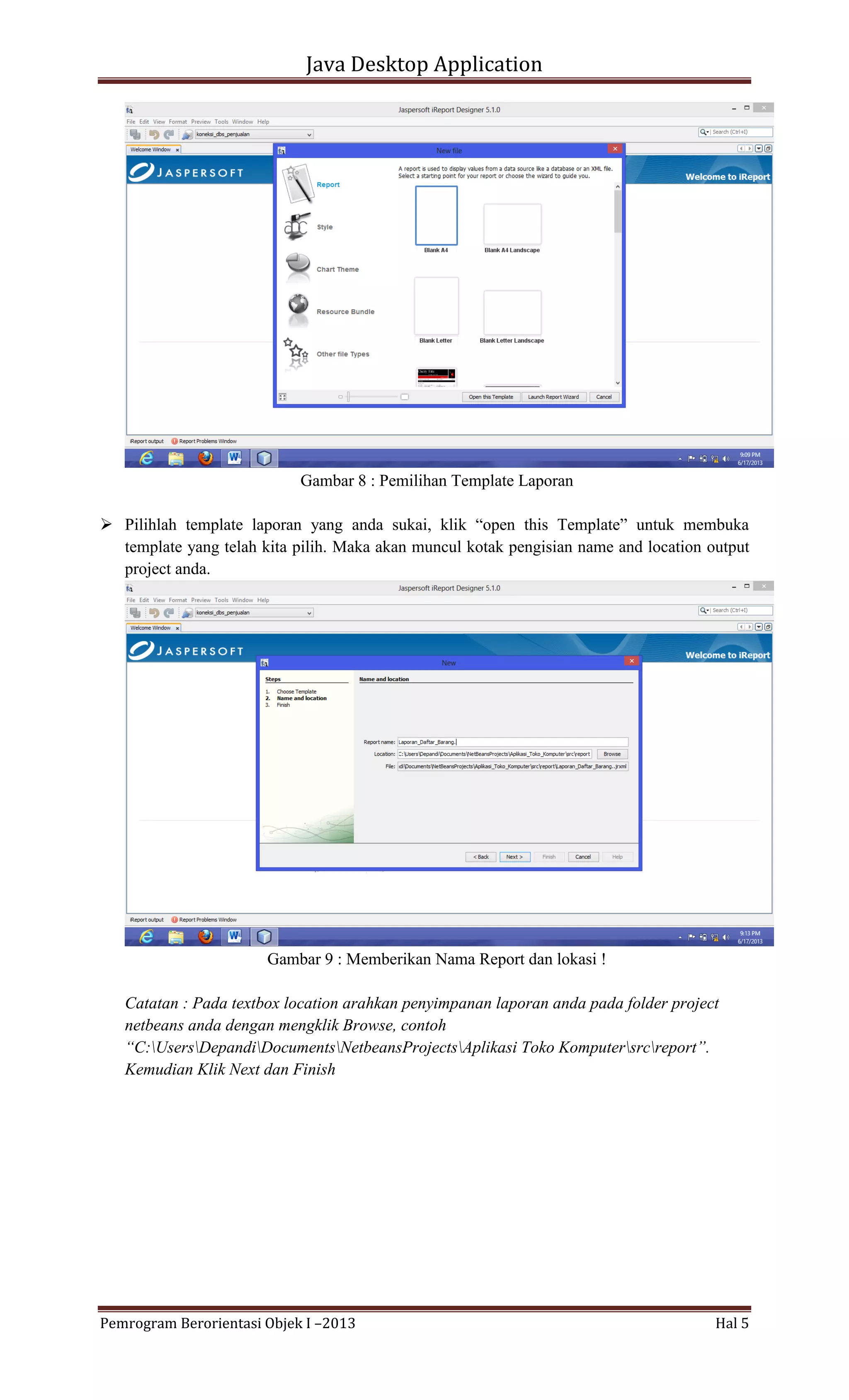 Java Desktop Application

Gambar 8 : Pemilihan Template Laporan
 Pilihlah template laporan yang anda sukai, klik “open this Template” untuk membuka
template yang telah kita pilih. Maka akan muncul kotak pengisian name and location output
project anda.

Gambar 9 : Memberikan Nama Report dan lokasi !
Catatan : Pada textbox location arahkan penyimpanan laporan anda pada folder project
netbeans anda dengan mengklik Browse, contoh
“C:UsersDepandiDocumentsNetbeansProjectsAplikasi Toko Komputersrcreport”.
Kemudian Klik Next dan Finish

Pemrogram Berorientasi Objek I –2013

Hal 5

 