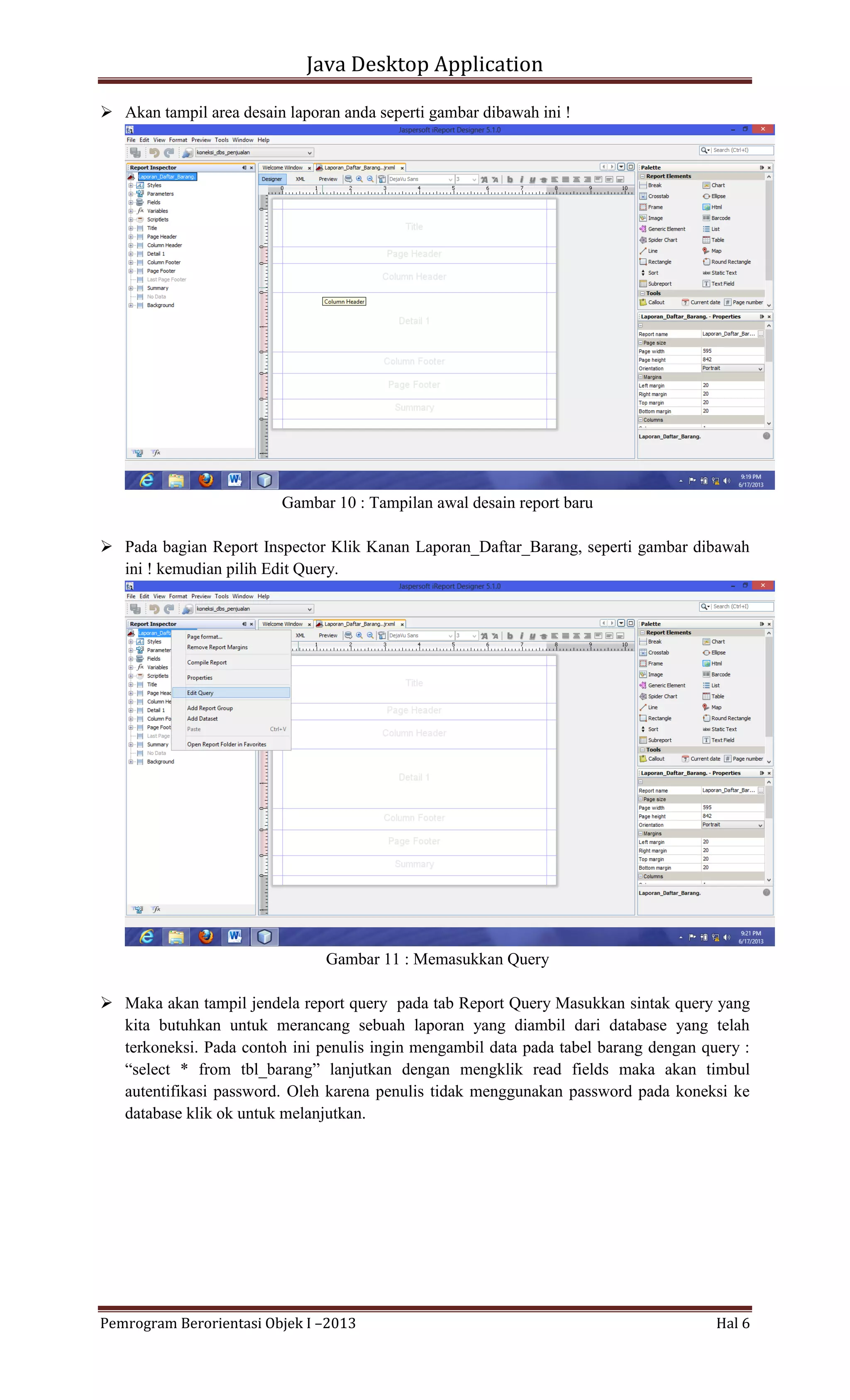 Java Desktop Application
 Akan tampil area desain laporan anda seperti gambar dibawah ini !

Gambar 10 : Tampilan awal desain report baru
 Pada bagian Report Inspector Klik Kanan Laporan_Daftar_Barang, seperti gambar dibawah
ini ! kemudian pilih Edit Query.

Gambar 11 : Memasukkan Query
 Maka akan tampil jendela report query pada tab Report Query Masukkan sintak query yang
kita butuhkan untuk merancang sebuah laporan yang diambil dari database yang telah
terkoneksi. Pada contoh ini penulis ingin mengambil data pada tabel barang dengan query :
“select * from tbl_barang” lanjutkan dengan mengklik read fields maka akan timbul
autentifikasi password. Oleh karena penulis tidak menggunakan password pada koneksi ke
database klik ok untuk melanjutkan.

Pemrogram Berorientasi Objek I –2013

Hal 6

 