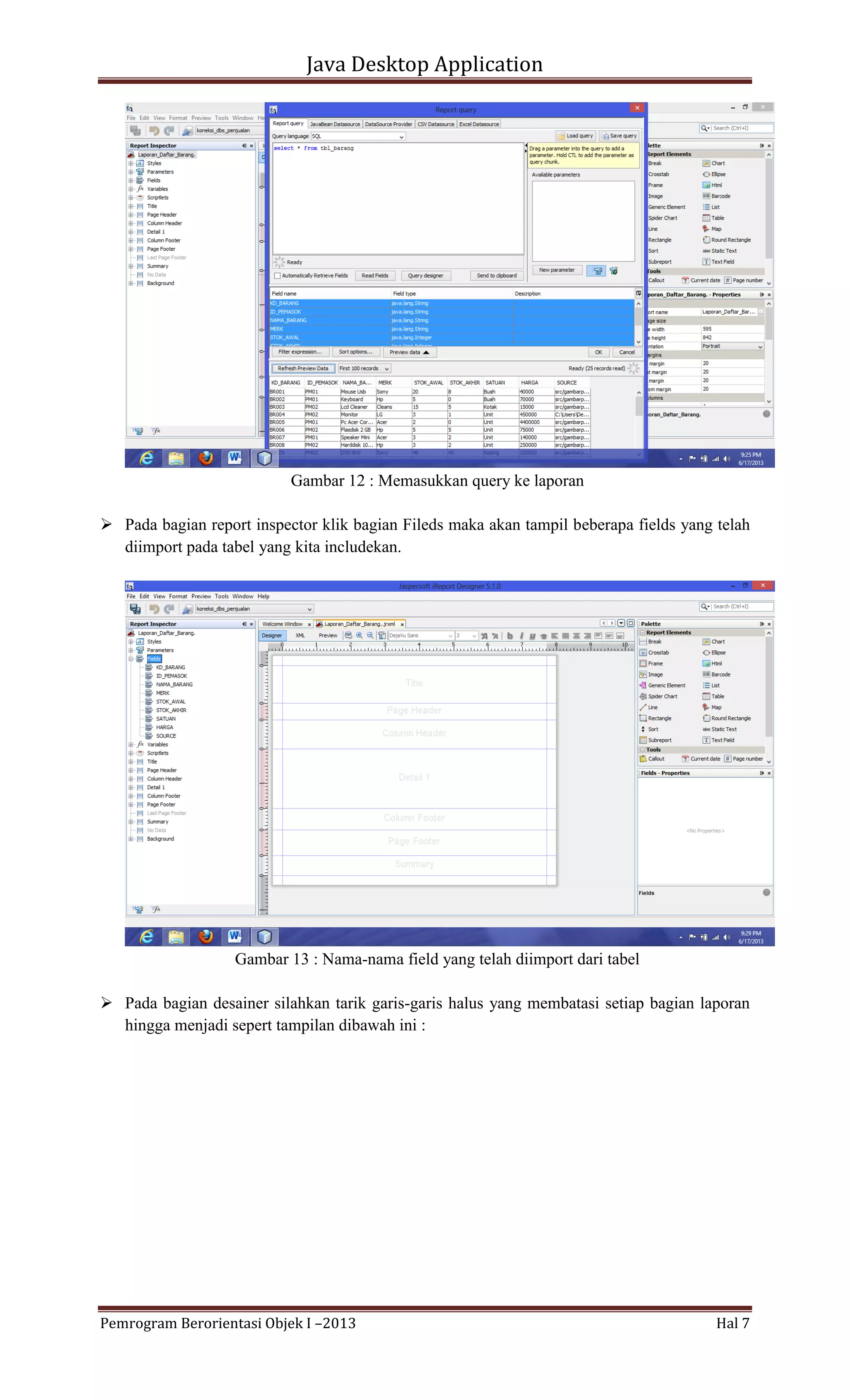 Java Desktop Application

Gambar 12 : Memasukkan query ke laporan
 Pada bagian report inspector klik bagian Fileds maka akan tampil beberapa fields yang telah
diimport pada tabel yang kita includekan.

Gambar 13 : Nama-nama field yang telah diimport dari tabel
 Pada bagian desainer silahkan tarik garis-garis halus yang membatasi setiap bagian laporan
hingga menjadi sepert tampilan dibawah ini :

Pemrogram Berorientasi Objek I –2013

Hal 7

 