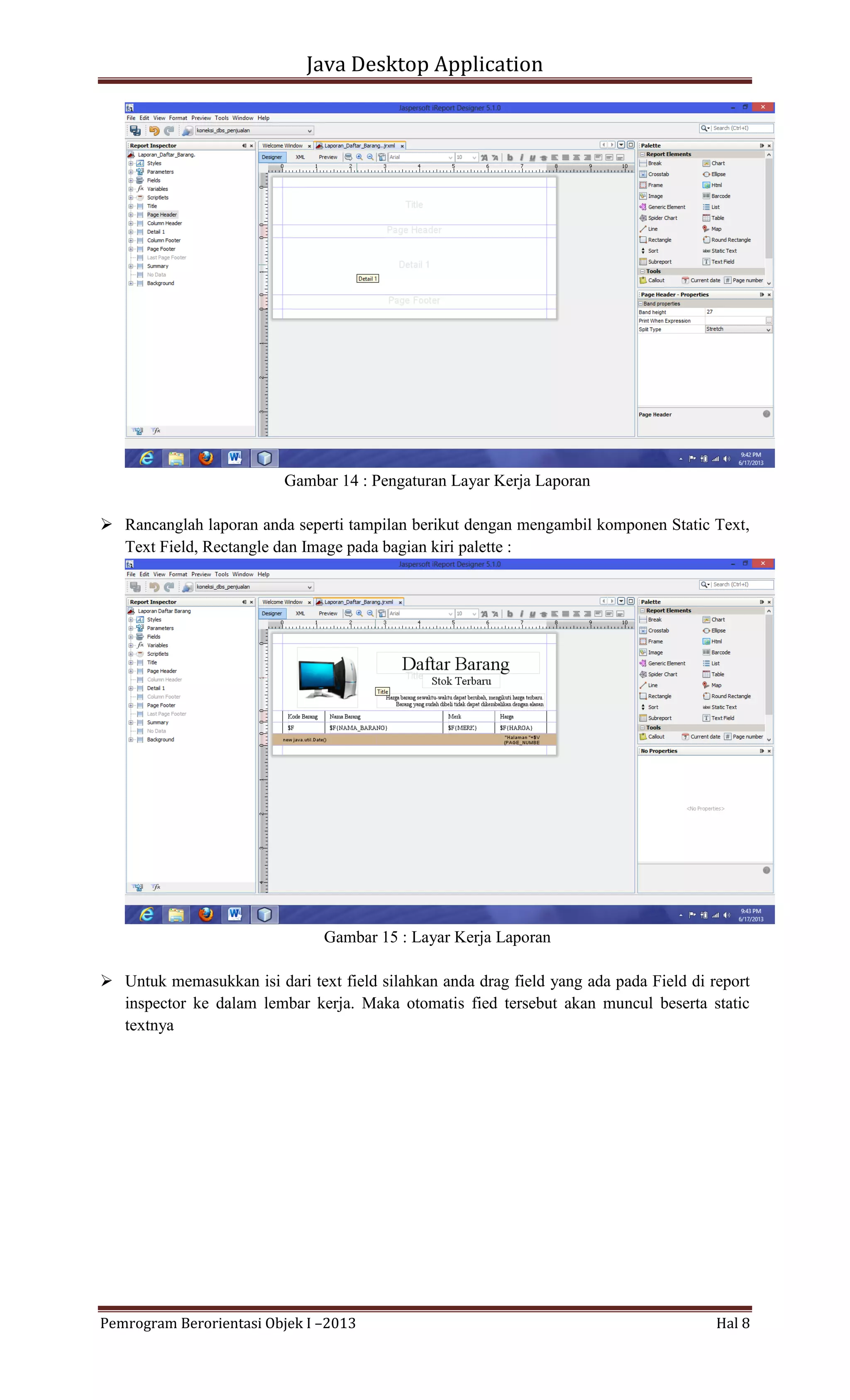 Java Desktop Application

Gambar 14 : Pengaturan Layar Kerja Laporan
 Rancanglah laporan anda seperti tampilan berikut dengan mengambil komponen Static Text,
Text Field, Rectangle dan Image pada bagian kiri palette :

Gambar 15 : Layar Kerja Laporan
 Untuk memasukkan isi dari text field silahkan anda drag field yang ada pada Field di report
inspector ke dalam lembar kerja. Maka otomatis fied tersebut akan muncul beserta static
textnya

Pemrogram Berorientasi Objek I –2013

Hal 8

 