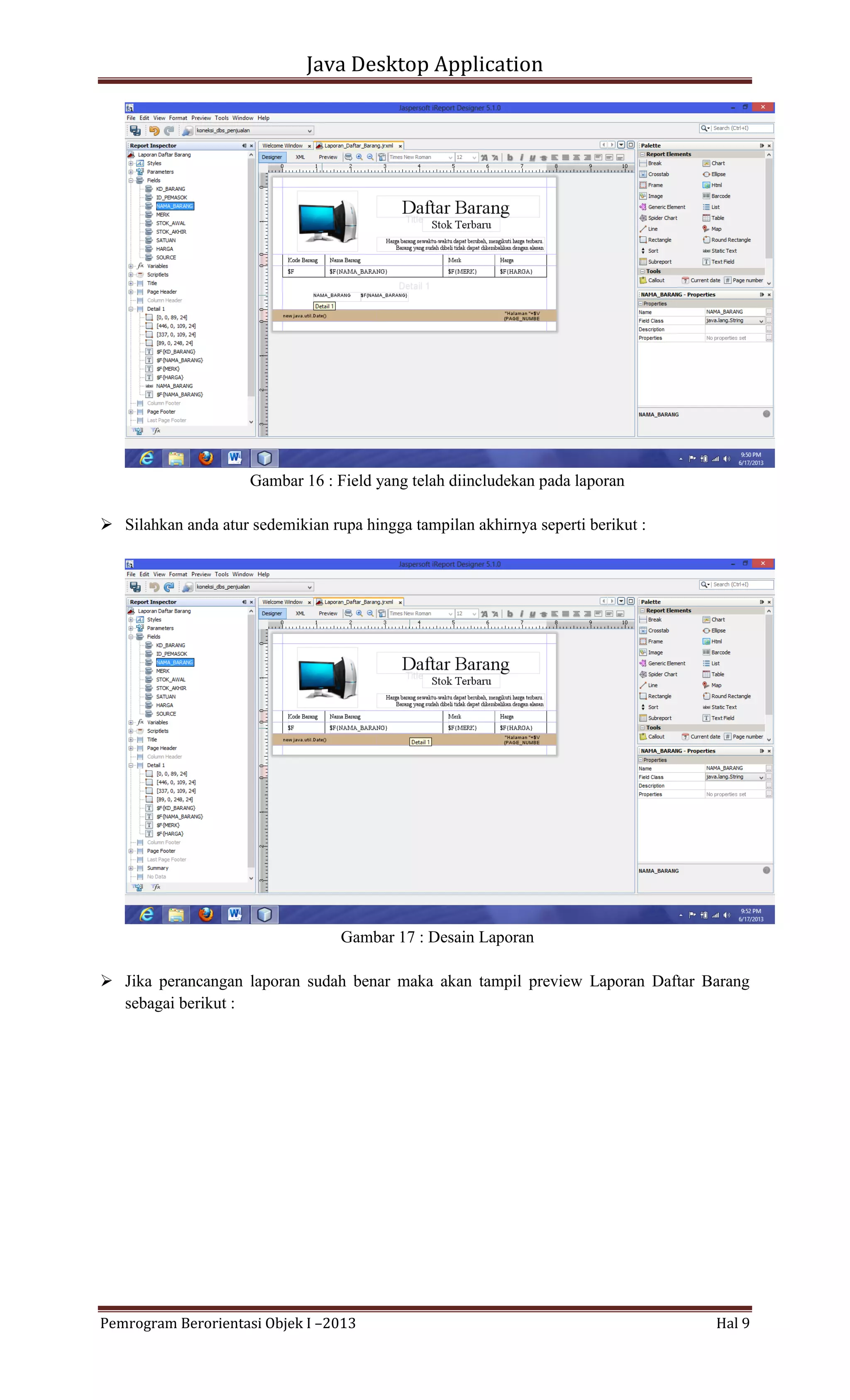 Java Desktop Application

Gambar 16 : Field yang telah diincludekan pada laporan
 Silahkan anda atur sedemikian rupa hingga tampilan akhirnya seperti berikut :

Gambar 17 : Desain Laporan
 Jika perancangan laporan sudah benar maka akan tampil preview Laporan Daftar Barang
sebagai berikut :

Pemrogram Berorientasi Objek I –2013

Hal 9

 