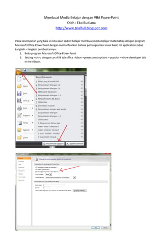 Membuat Media Belajar dengan VBA PowerPoint
Oleh : Eko Budiana
http://www.trialfull.blogspot.com
Pada kesempatan yang baik ini kita akan sedikit belajar membuat media belajar matematika dengan program
Microsoft Office PowerPoint dengan memanfaatkan bahasa pemrograman visual basic for application (vba).
Langkah – langkah pembuatannya :
1. Buka program Microsoft Office PowerPoint
2. Setting makro dengan cara klik tab office ribbon –powerpoint options – popular – show developer tab
in the ribbon.
 