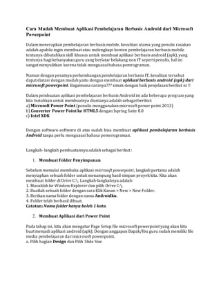 Cara Mudah Membuat Aplikasi Pembelajaran Berbasis Android dari Microsoft
Powerpoint
Dalam menerapkan pembelajaran berbasis mobile, kesulitan utama yang penulis rasakan
adalah apabila ingin membuat atau melengkapi konten pembelajaran berbasis mobile
tentunya dibutuhkan skill khusus untuk membuat aplikasi berbasis android (apk), yang
tentunya bagi kebanyakan guru yang berlatar belakang non IT seperti penulis, hal ini
sangat menyulitkan karena tidak menguasai bahasa pemrograman.
Namun dengan pesatnya perkembangan pembelajaran berbasis IT, kesulitan tersebut
dapat diatasi dengan mudah yaitu dengan membuat aplikasi berbasis android (apk) dari
microsoft powerpoint. Bagaimana caranya??? simak dengan baik penjelasan berikut ni !!
Dalam pembuatan aplikasi pembelajaran berbasis Android ini ada beberapa program yang
kita butuhkan untuk membuatnya diantanya adalah sebagai berikut:
a) Microsoft Power Point (penulis menggunakan microsoft power point 2013)
b) Converter Power Point ke HTML5 dengan Ispring Suite 8.0
c) Intel XDK
Dengan software-software di atas sudah bisa membuat aplikasi pembelajaran berbasis
Android tanpa perlu menguasai bahasa pemerograman.
Langkah- langkah pembuatannya adalah sebagai berikut :
1. Membuat Folder Penyimpanan
Sebelum memulai membuka aplikasi microsoft powerpoint, langkah pertama adalah
menyiapkan sebuah folder untuk menampung hasil simpan proyek kita. Kita akan
membuat folder di Drive C:. Langkah-langkahnya adalah:
1. Masuklah ke Window Explorer dan pilih Drive C:.
2. Buatlah sebuah folder dengan cara Klik Kanan > New > New Folder.
3. Berikan nama folder dengan nama Androidku.
4. Folder telah berhasil dibuat.
Catatan: Nama folder hanya boleh 1 kata.
2. Membuat Aplikasi dari Power Point
Pada tahap ini, kita akan mengatur Page Setup file microsoft powerpoint yang akan kita
buat menjadi aplikasi android (apk). Dengan anggapan Bapak/Ibu guru sudah memiliki file
media pembelajaran dari microsoft powerpoint.
a. Pilih bagian Design dan Pilih Slide Size
 