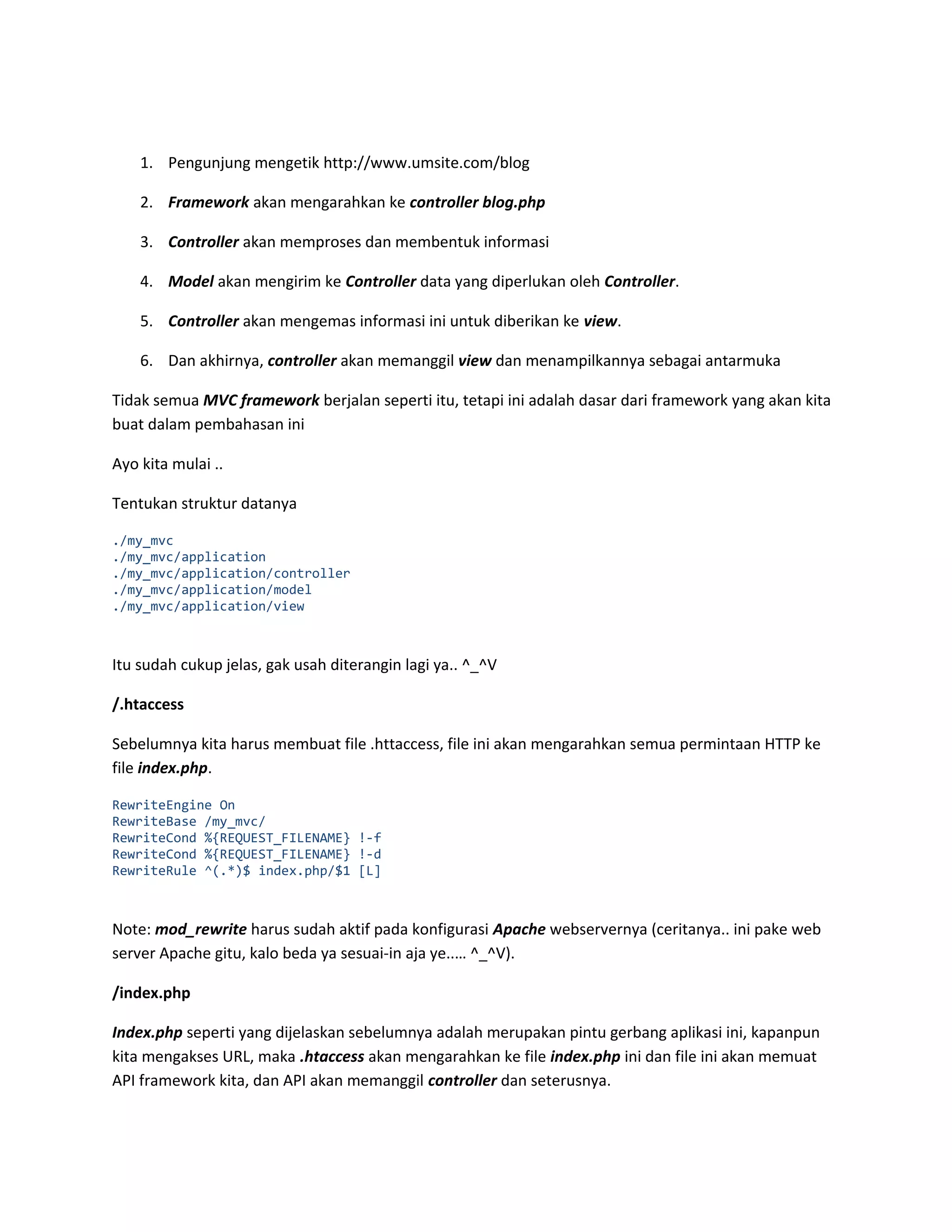 1. Pengunjung mengetik http://www.umsite.com/blog 2. Framework akan mengarahkan ke controller blog.php 3. Controller akan memproses dan membentuk informasi 4. Model akan mengirim ke Controller data yang diperlukan oleh Controller. 5. Controller akan mengemas informasi ini untuk diberikan ke view. 6. Dan akhirnya, controller akan memanggil view dan menampilkannya sebagai antarmuka Tidak semua MVC framework berjalan seperti itu, tetapi ini adalah dasar dari framework yang akan kita buat dalam pembahasan ini Ayo kita mulai .. Tentukan struktur datanya ./my_mvc ./my_mvc/application ./my_mvc/application/controller ./my_mvc/application/model ./my_mvc/application/view Itu sudah cukup jelas, gak usah diterangin lagi ya.. ^_^V /.htaccess Sebelumnya kita harus membuat file .httaccess, file ini akan mengarahkan semua permintaan HTTP ke file index.php. RewriteEngine On RewriteBase /my_mvc/ RewriteCond %{REQUEST_FILENAME} !-f RewriteCond %{REQUEST_FILENAME} !-d RewriteRule ^(.*)$ index.php/$1 [L] Note: mod_rewrite harus sudah aktif pada konfigurasi Apache webservernya (ceritanya.. ini pake web server Apache gitu, kalo beda ya sesuai-in aja ye..… ^_^V). /index.php Index.php seperti yang dijelaskan sebelumnya adalah merupakan pintu gerbang aplikasi ini, kapanpun kita mengakses URL, maka .htaccess akan mengarahkan ke file index.php ini dan file ini akan memuat API framework kita, dan API akan memanggil controller dan seterusnya. 