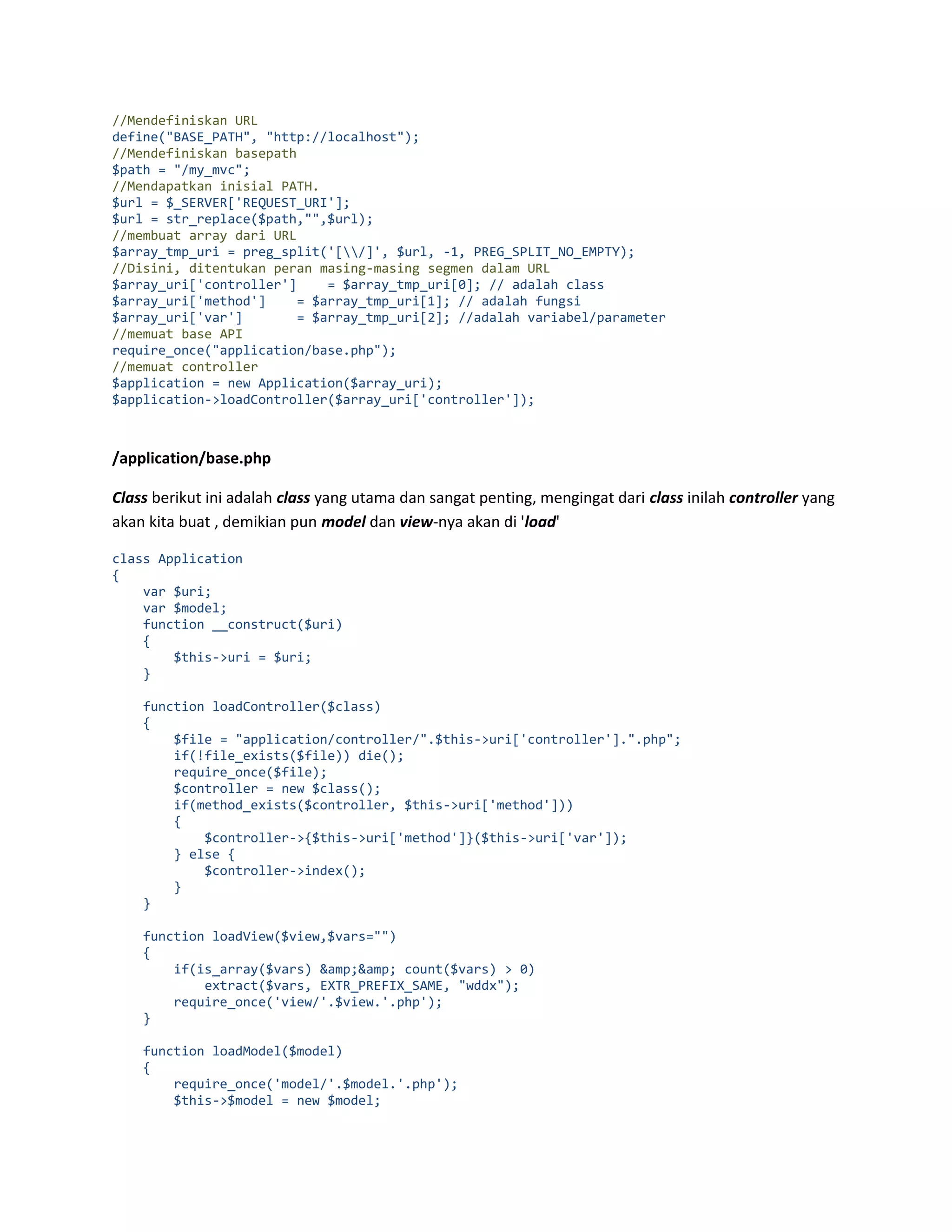 //Mendefiniskan URL define("BASE_PATH", "http://localhost"); //Mendefiniskan basepath $path = "/my_mvc"; //Mendapatkan inisial PATH. $url = $_SERVER['REQUEST_URI']; $url = str_replace($path,"",$url); //membuat array dari URL $array_tmp_uri = preg_split('[/]', $url, -1, PREG_SPLIT_NO_EMPTY); //Disini, ditentukan peran masing-masing segmen dalam URL $array_uri['controller'] = $array_tmp_uri[0]; // adalah class $array_uri['method'] = $array_tmp_uri[1]; // adalah fungsi $array_uri['var'] = $array_tmp_uri[2]; //adalah variabel/parameter //memuat base API require_once("application/base.php"); //memuat controller $application = new Application($array_uri); $application->loadController($array_uri['controller']); /application/base.php Class berikut ini adalah class yang utama dan sangat penting, mengingat dari class inilah controller yang akan kita buat , demikian pun model dan view-nya akan di 'load' class Application { var $uri; var $model; function __construct($uri) { $this->uri = $uri; } function loadController($class) { $file = "application/controller/".$this->uri['controller'].".php"; if(!file_exists($file)) die(); require_once($file); $controller = new $class(); if(method_exists($controller, $this->uri['method'])) { $controller->{$this->uri['method']}($this->uri['var']); } else { $controller->index(); } } function loadView($view,$vars="") { if(is_array($vars) &amp;&amp; count($vars) > 0) extract($vars, EXTR_PREFIX_SAME, "wddx"); require_once('view/'.$view.'.php'); } function loadModel($model) { require_once('model/'.$model.'.php'); $this->$model = new $model; 