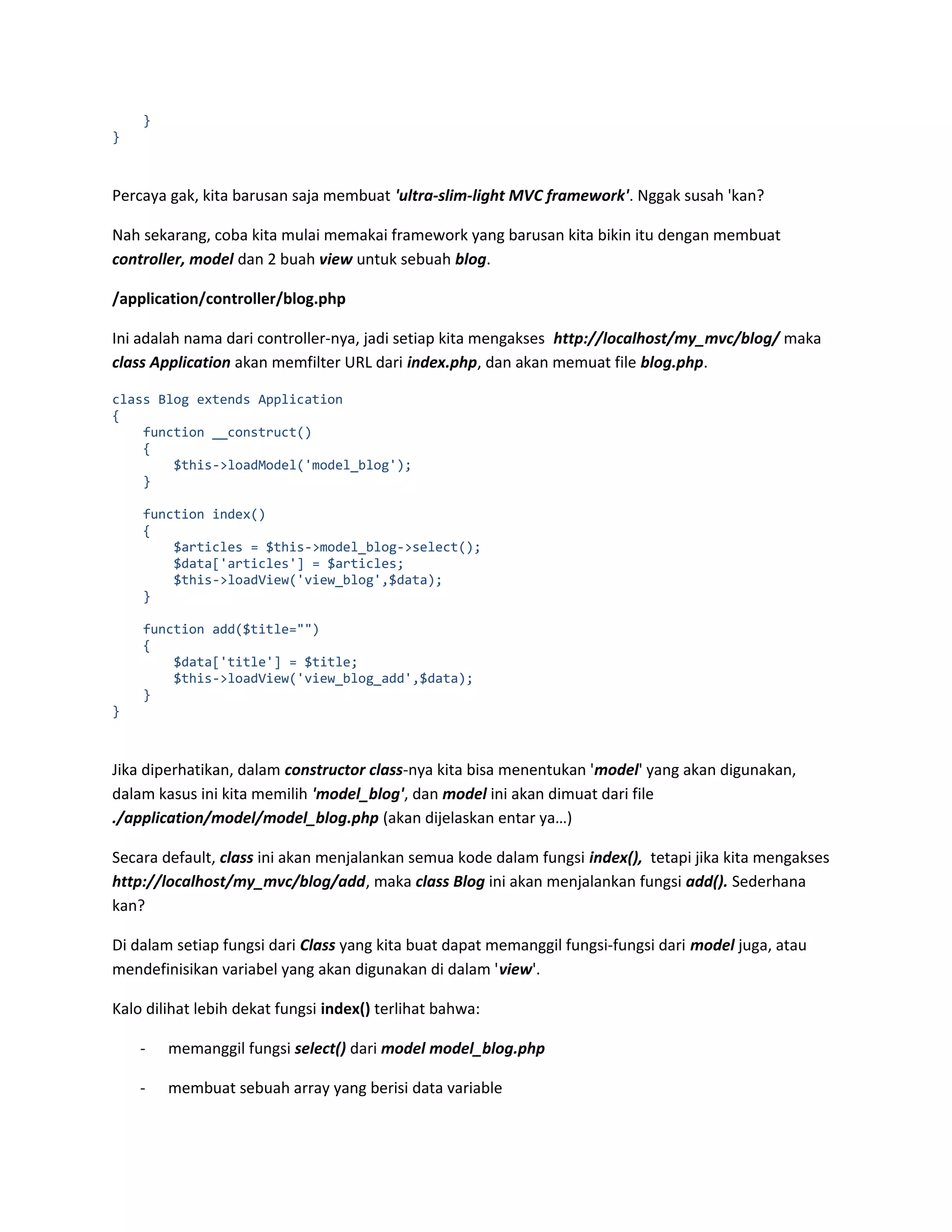 } } Percaya gak, kita barusan saja membuat 'ultra-slim-light MVC framework'. Nggak susah 'kan? Nah sekarang, coba kita mulai memakai framework yang barusan kita bikin itu dengan membuat controller, model dan 2 buah view untuk sebuah blog. /application/controller/blog.php Ini adalah nama dari controller-nya, jadi setiap kita mengakses http://localhost/my_mvc/blog/ maka class Application akan memfilter URL dari index.php, dan akan memuat file blog.php. class Blog extends Application { function __construct() { $this->loadModel('model_blog'); } function index() { $articles = $this->model_blog->select(); $data['articles'] = $articles; $this->loadView('view_blog',$data); } function add($title="") { $data['title'] = $title; $this->loadView('view_blog_add',$data); } } Jika diperhatikan, dalam constructor class-nya kita bisa menentukan 'model' yang akan digunakan, dalam kasus ini kita memilih 'model_blog', dan model ini akan dimuat dari file ./application/model/model_blog.php (akan dijelaskan entar ya…) Secara default, class ini akan menjalankan semua kode dalam fungsi index(), tetapi jika kita mengakses http://localhost/my_mvc/blog/add, maka class Blog ini akan menjalankan fungsi add(). Sederhana kan? Di dalam setiap fungsi dari Class yang kita buat dapat memanggil fungsi-fungsi dari model juga, atau mendefinisikan variabel yang akan digunakan di dalam 'view'. Kalo dilihat lebih dekat fungsi index() terlihat bahwa: - memanggil fungsi select() dari model model_blog.php - membuat sebuah array yang berisi data variable 