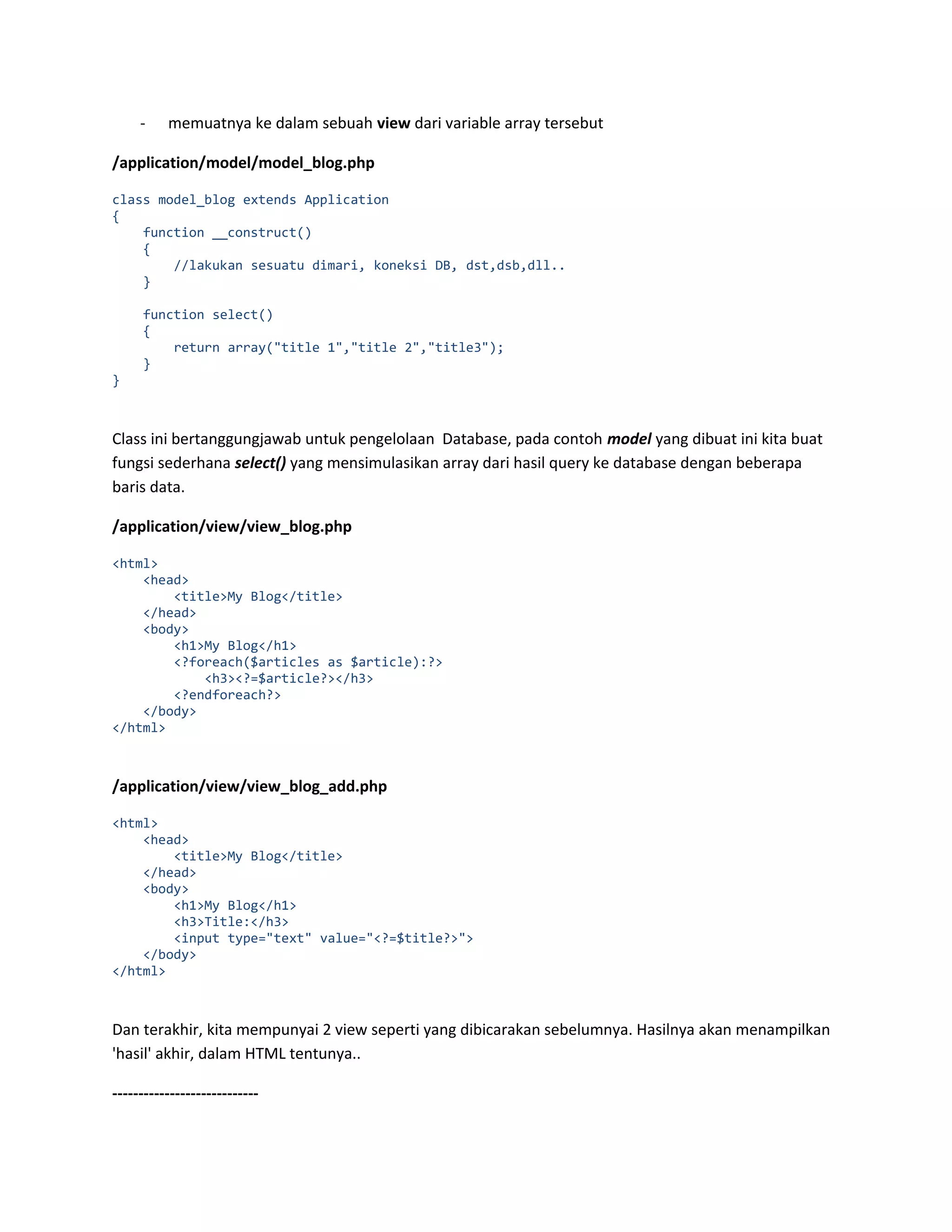 - memuatnya ke dalam sebuah view dari variable array tersebut /application/model/model_blog.php class model_blog extends Application { function __construct() { //lakukan sesuatu dimari, koneksi DB, dst,dsb,dll.. } function select() { return array("title 1","title 2","title3"); } } Class ini bertanggungjawab untuk pengelolaan Database, pada contoh model yang dibuat ini kita buat fungsi sederhana select() yang mensimulasikan array dari hasil query ke database dengan beberapa baris data. /application/view/view_blog.php <html> <head> <title>My Blog</title> </head> <body> <h1>My Blog</h1> <?foreach($articles as $article):?> <h3><?=$article?></h3> <?endforeach?> </body> </html> /application/view/view_blog_add.php <html> <head> <title>My Blog</title> </head> <body> <h1>My Blog</h1> <h3>Title:</h3> <input type="text" value="<?=$title?>"> </body> </html> Dan terakhir, kita mempunyai 2 view seperti yang dibicarakan sebelumnya. Hasilnya akan menampilkan 'hasil' akhir, dalam HTML tentunya.. ---------------------------- 