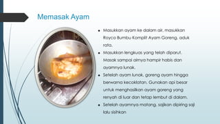 Memasak Ayam 
♣ Masukkan ayam ke dalam air, masukkan 
Royco Bumbu Komplit Ayam Goreng, aduk 
rata. 
♣ Masukkan lengkuas yang telah diparut. 
Masak sampai airnya hampir habis dan 
ayamnya lunak. 
♣ Setelah ayam lunak, goreng ayam hingga 
berwarna kecoklatan. Gunakan api besar 
untuk menghasilkan ayam goreng yang 
renyah di luar dan tetap lembut di dalam. 
♣ Setelah ayamnya matang, sajikan dipiring saji 
lalu sisihkan 
 