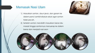 Memasak Nasi Ulam 
1) Masukkan santan, daun jeruk, dan garam ke 
dalam panci sambil diaduk-aduk agar santan 
tidak pecah. 
2) Setelah santan mendidih masukkan beras lalu 
masak hingga santannya menyerap ke dalam 
beras dan menjadi nasi aron 
 