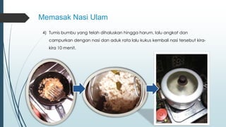Memasak Nasi Ulam 
4) Tumis bumbu yang telah dihaluskan hingga harum, lalu angkat dan 
campurkan dengan nasi dan aduk rata lalu kukus kembali nasi tersebut kira-kira 
10 menit. 
 