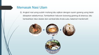 Memasak Nasi Ulam 
5) Angkat nasi yang sudah matang lalu sajikan dengan ayam goreng yang telah 
disiapkan sebelumnya. Tambahkan taburan bawang goreng di atasnya, lalu 
tambahkan telur dadar dan sambal bila Anda suka. Selamat menikmati! 
 