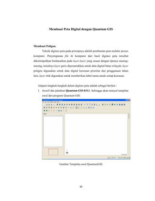 Membuat Peta Digital dengan Quantum GIS




Membuat Poligon.
       Teknik digitasi peta pada prinsipnya adalah pembuatan peta melalui proses
komputer. Penyimpanan file di komputer dari hasil digitasi peta tersebut
dikelompokkan berdasarkan pada layer-layer yang sesuai dengan tipenya masing-
masing, misalnya layer garis diperuntukkan untuk data digital batas wilayah, layer
poligon digunakan untuk data digital kawasan prioritas dan penggunaan lahan
lain, layer titik digunakan untuk memberikan label nama untuk setiap kawasan.


   Adapun langkah-langkah dalam digitasi peta adalah sebagai berikut :
   1. Install dan jalankan Quantum GIS-0.9.1. Sehingga akan muncul tampilan
       awal dari program Quantum GIS.




                      Gambar Tampilan awal QuantumGIS




                                       30
 