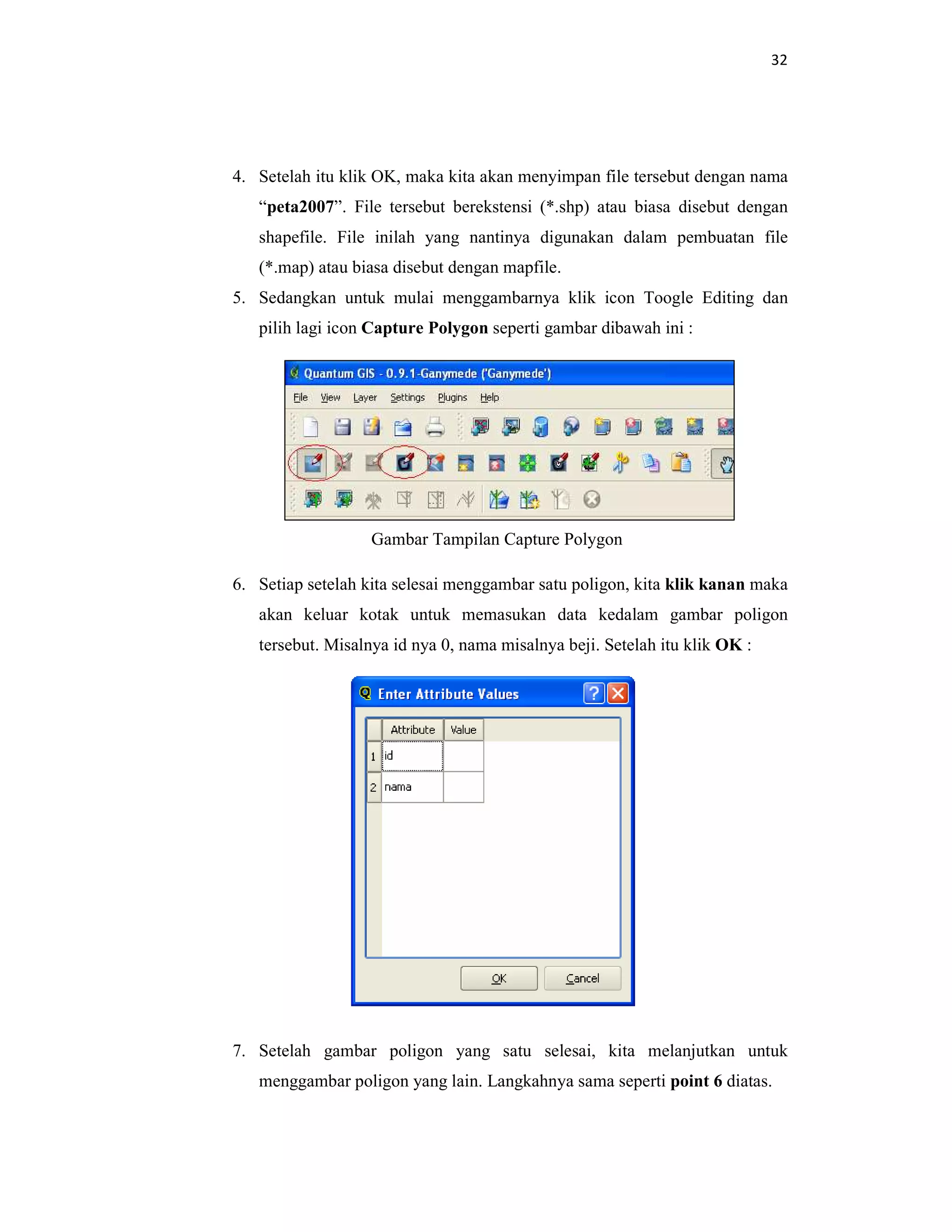 32
4. Setelah itu klik OK, maka kita akan menyimpan file tersebut dengan nama
“peta2007”. File tersebut berekstensi (*.shp) atau biasa disebut dengan
shapefile. File inilah yang nantinya digunakan dalam pembuatan file
(*.map) atau biasa disebut dengan mapfile.
5. Sedangkan untuk mulai menggambarnya klik icon Toogle Editing dan
pilih lagi icon Capture Polygon seperti gambar dibawah ini :
Gambar Tampilan Capture Polygon
6. Setiap setelah kita selesai menggambar satu poligon, kita klik kanan maka
akan keluar kotak untuk memasukan data kedalam gambar poligon
tersebut. Misalnya id nya 0, nama misalnya beji. Setelah itu klik OK :
7. Setelah gambar poligon yang satu selesai, kita melanjutkan untuk
menggambar poligon yang lain. Langkahnya sama seperti point 6 diatas.
 