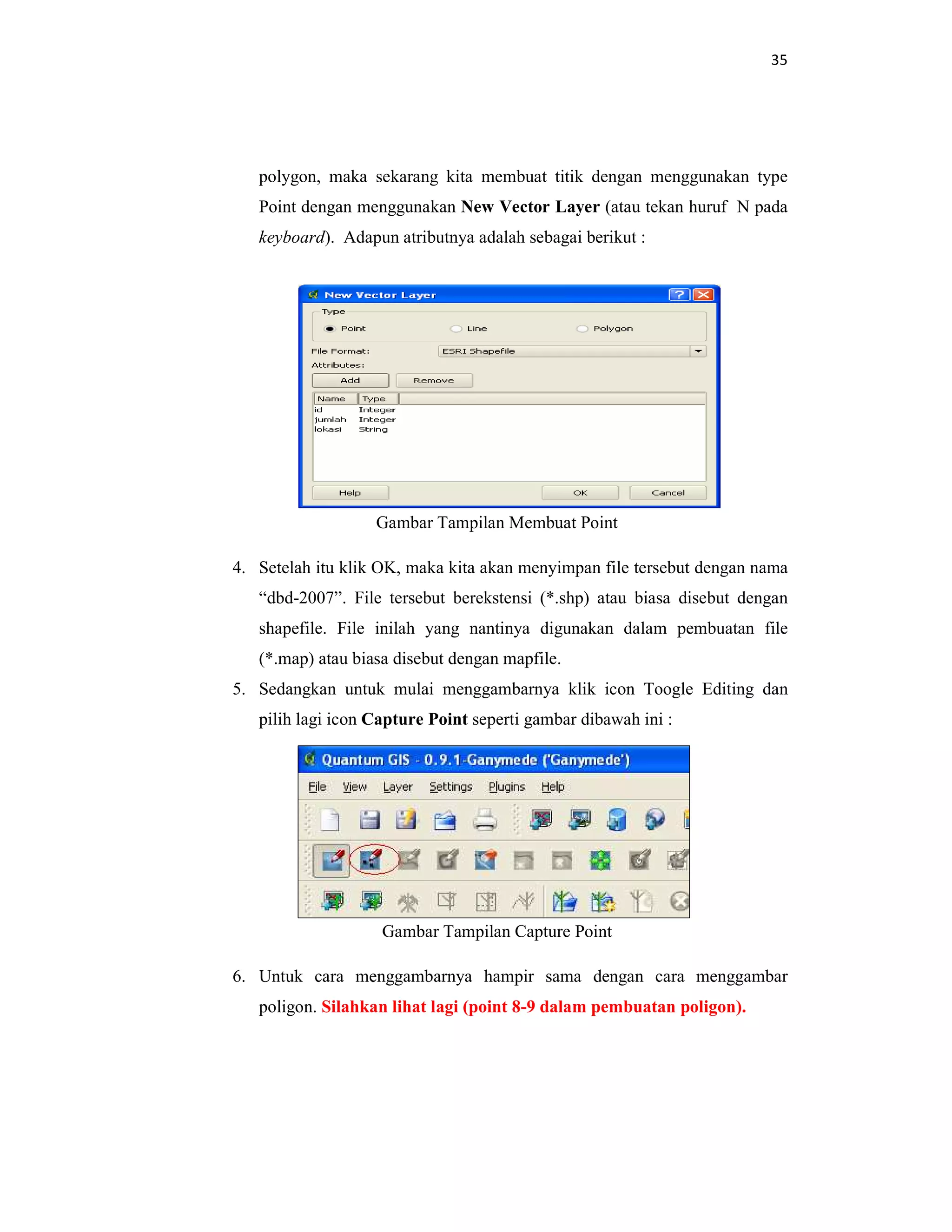 35
polygon, maka sekarang kita membuat titik dengan menggunakan type
Point dengan menggunakan New Vector Layer (atau tekan huruf N pada
keyboard). Adapun atributnya adalah sebagai berikut :
Gambar Tampilan Membuat Point
4. Setelah itu klik OK, maka kita akan menyimpan file tersebut dengan nama
“dbd-2007”. File tersebut berekstensi (*.shp) atau biasa disebut dengan
shapefile. File inilah yang nantinya digunakan dalam pembuatan file
(*.map) atau biasa disebut dengan mapfile.
5. Sedangkan untuk mulai menggambarnya klik icon Toogle Editing dan
pilih lagi icon Capture Point seperti gambar dibawah ini :
Gambar Tampilan Capture Point
6. Untuk cara menggambarnya hampir sama dengan cara menggambar
poligon. Silahkan lihat lagi (point 8-9 dalam pembuatan poligon).
 