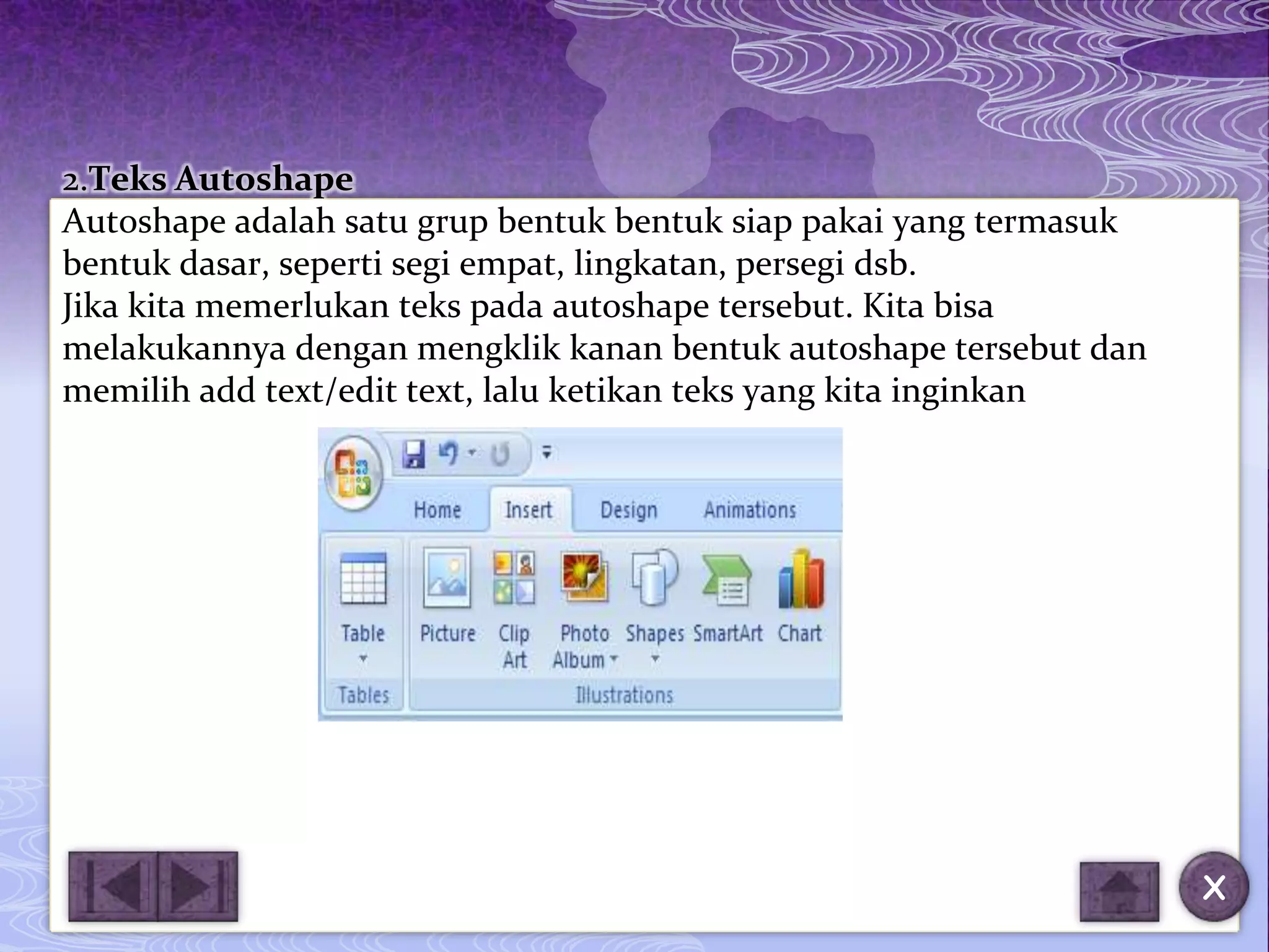 2.Teks Autoshape
Autoshape adalah satu grup bentuk bentuk siap pakai yang termasuk
bentuk dasar, seperti segi empat, lingkatan, persegi dsb.
Jika kita memerlukan teks pada autoshape tersebut. Kita bisa
melakukannya dengan mengklik kanan bentuk autoshape tersebut dan
memilih add text/edit text, lalu ketikan teks yang kita inginkan




                                                                    X
 