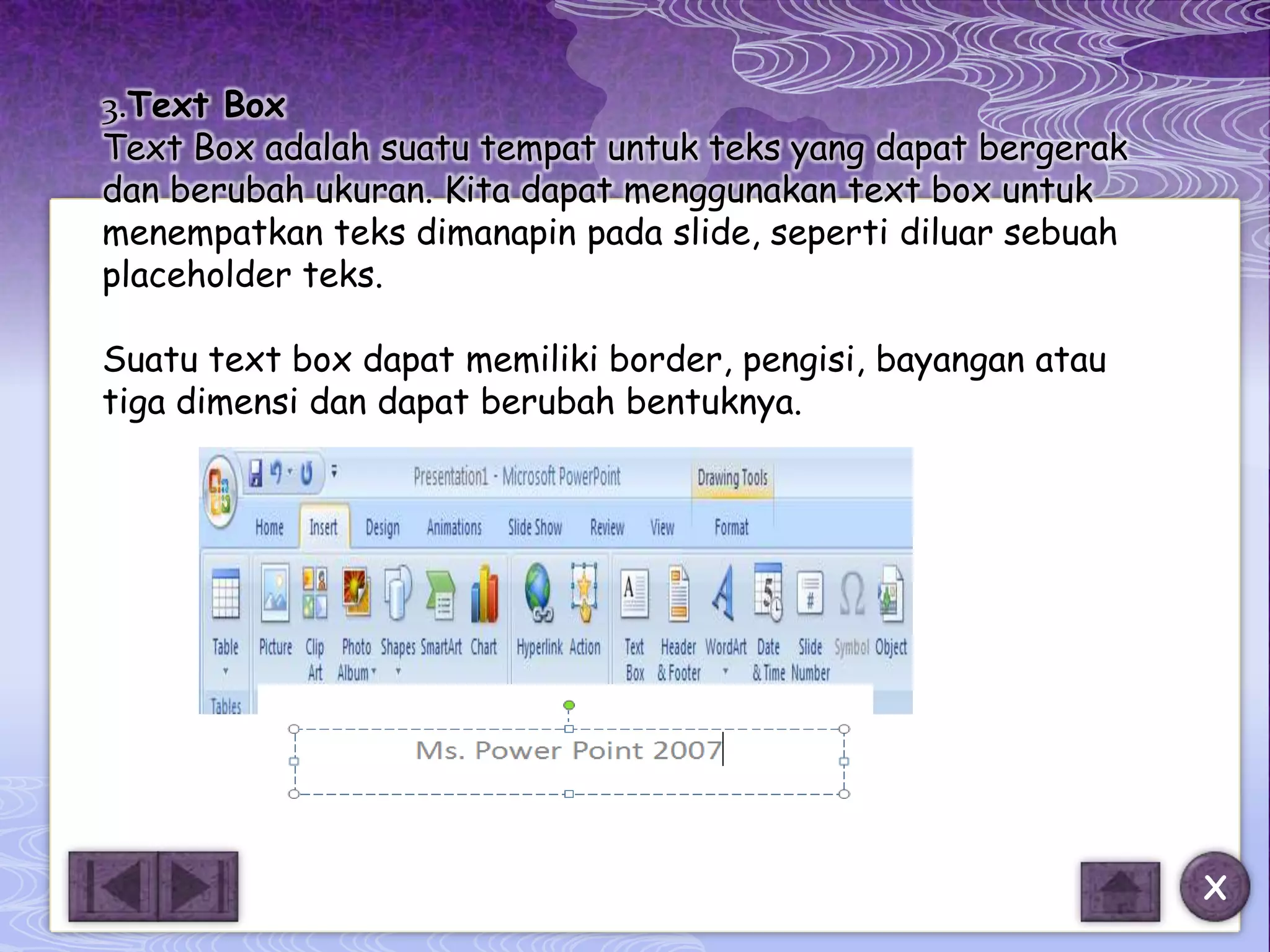 3.Text Box
Text Box adalah suatu tempat untuk teks yang dapat bergerak
dan berubah ukuran. Kita dapat menggunakan text box untuk
menempatkan teks dimanapin pada slide, seperti diluar sebuah
placeholder teks.

Suatu text box dapat memiliki border, pengisi, bayangan atau
tiga dimensi dan dapat berubah bentuknya.




                                                               X
 