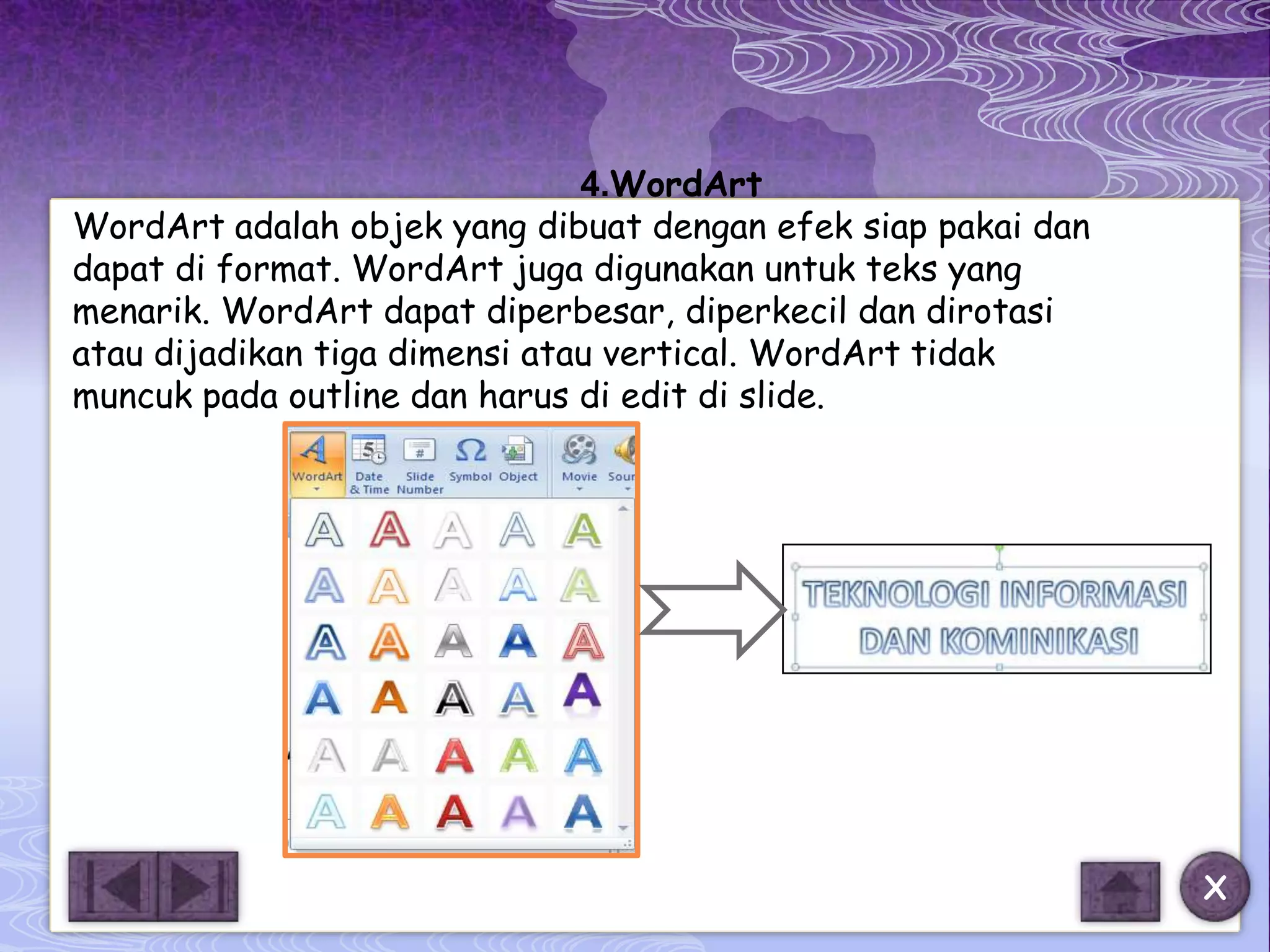 4.WordArt
WordArt adalah objek yang dibuat dengan efek siap pakai dan
dapat di format. WordArt juga digunakan untuk teks yang
menarik. WordArt dapat diperbesar, diperkecil dan dirotasi
atau dijadikan tiga dimensi atau vertical. WordArt tidak
muncuk pada outline dan harus di edit di slide.




                                                              X
 