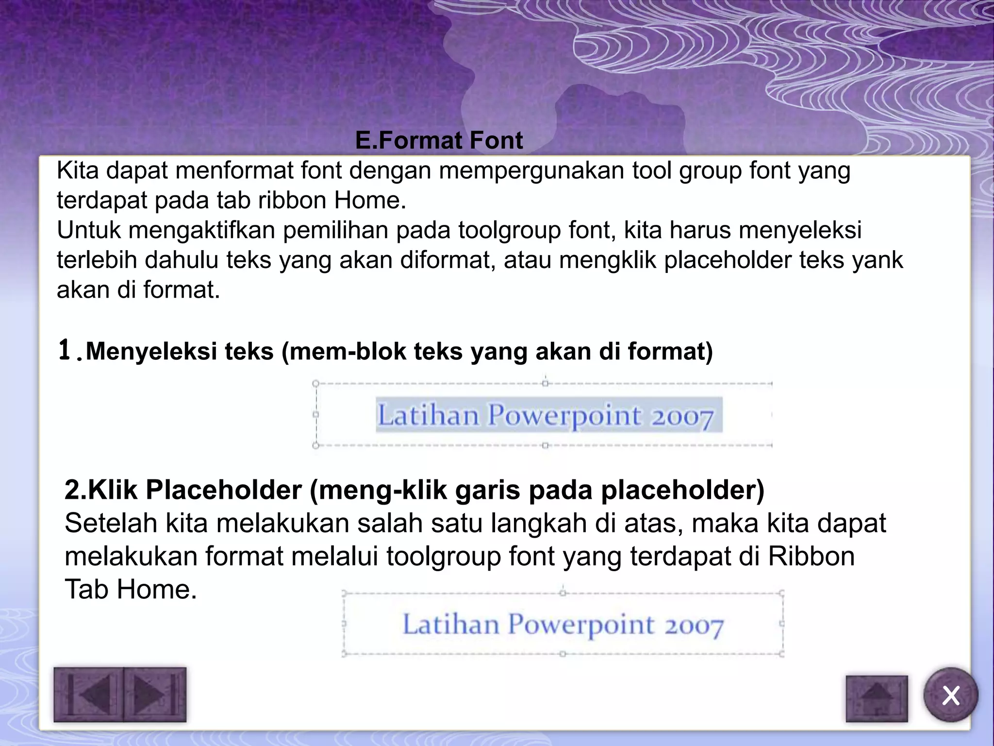 E.Format Font
Kita dapat menformat font dengan mempergunakan tool group font yang
terdapat pada tab ribbon Home.
Untuk mengaktifkan pemilihan pada toolgroup font, kita harus menyeleksi
terlebih dahulu teks yang akan diformat, atau mengklik placeholder teks yank
akan di format.

1.Menyeleksi teks (mem-blok teks yang akan di format)




2.Klik Placeholder (meng-klik garis pada placeholder)
Setelah kita melakukan salah satu langkah di atas, maka kita dapat
melakukan format melalui toolgroup font yang terdapat di Ribbon
Tab Home.


                                                                               X
 