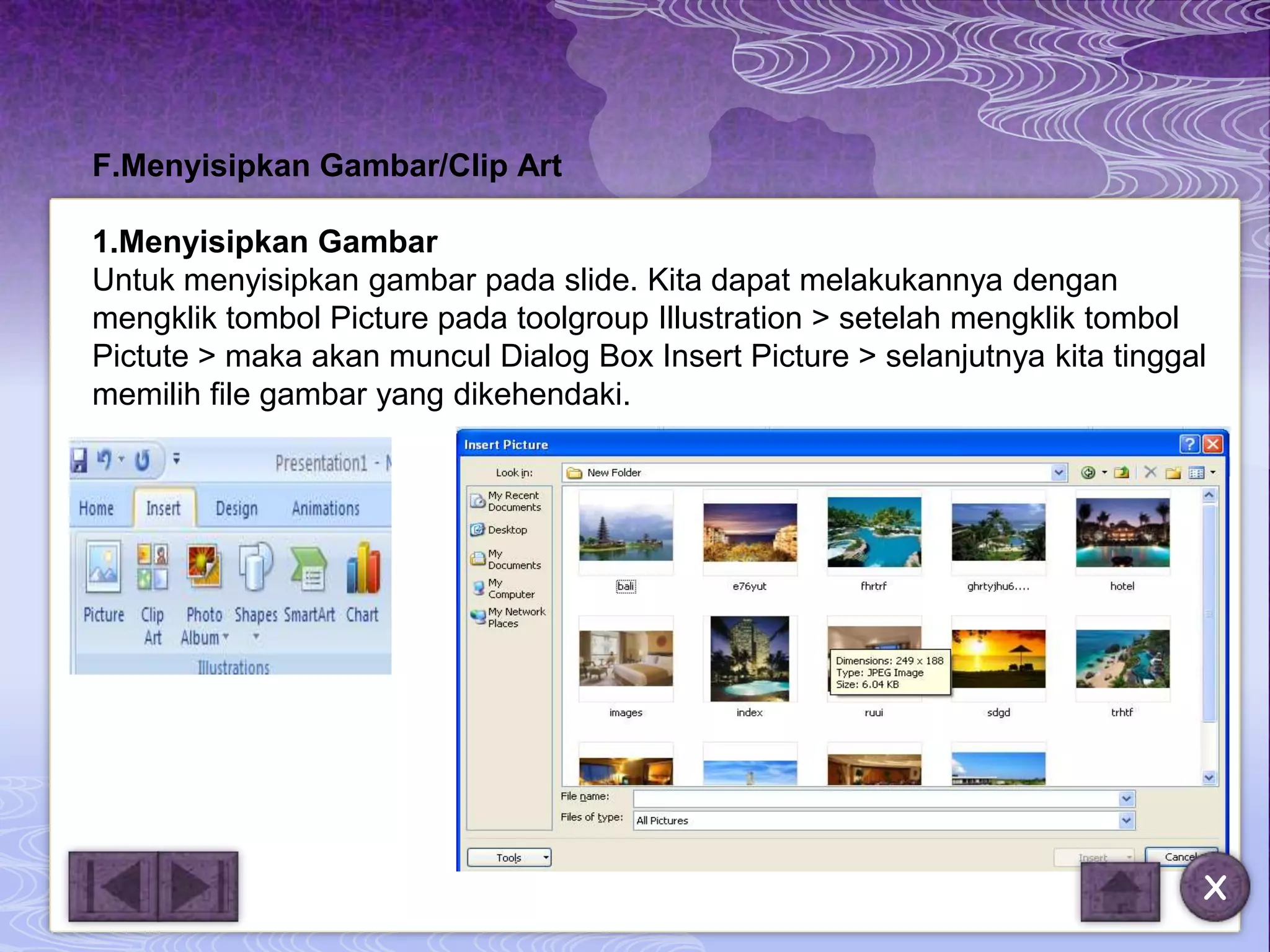 F.Menyisipkan Gambar/Clip Art

1.Menyisipkan Gambar
Untuk menyisipkan gambar pada slide. Kita dapat melakukannya dengan
mengklik tombol Picture pada toolgroup Illustration > setelah mengklik tombol
Pictute > maka akan muncul Dialog Box Insert Picture > selanjutnya kita tinggal
memilih file gambar yang dikehendaki.




                                                                              X
 