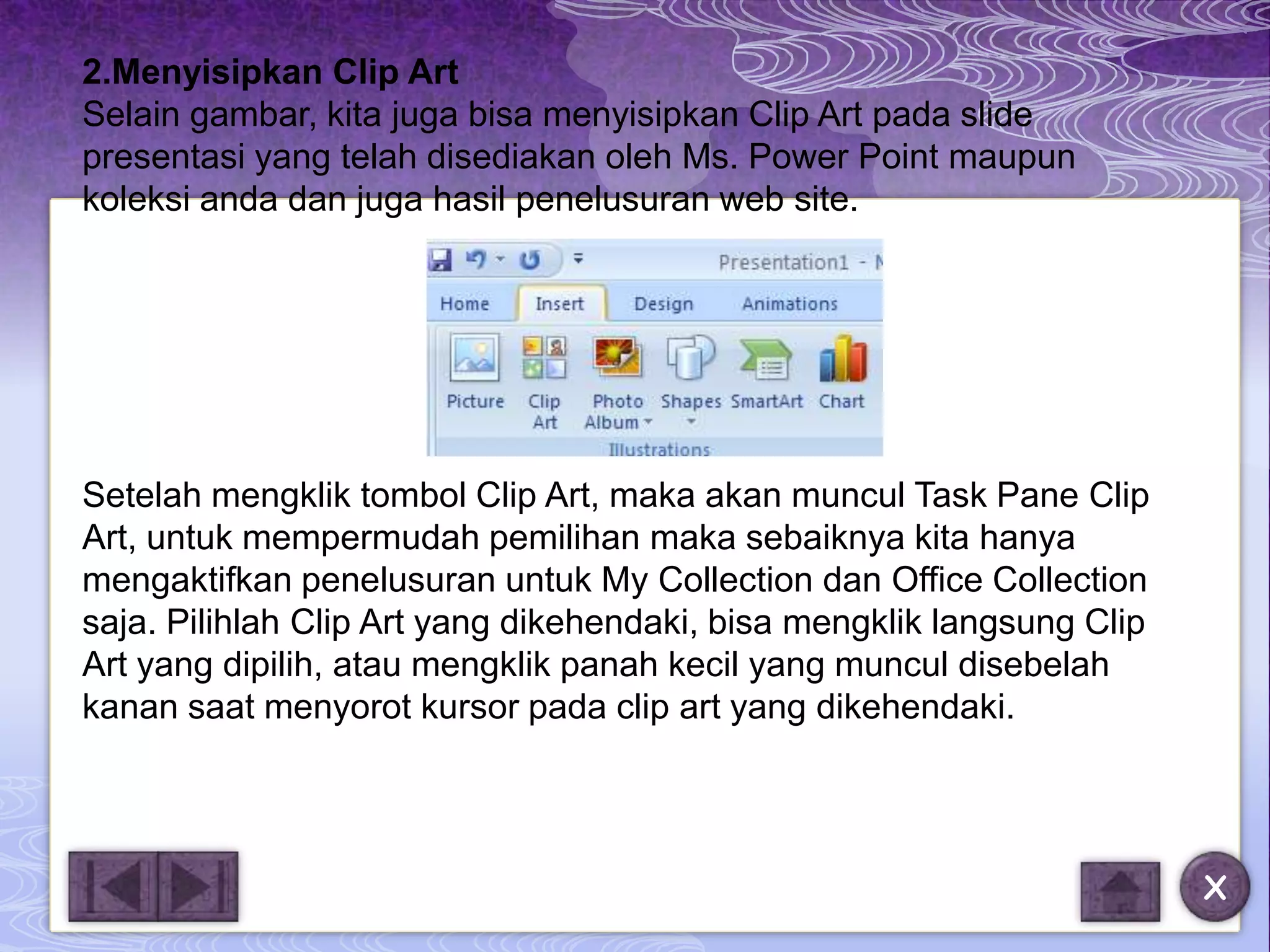 2.Menyisipkan Clip Art
Selain gambar, kita juga bisa menyisipkan Clip Art pada slide
presentasi yang telah disediakan oleh Ms. Power Point maupun
koleksi anda dan juga hasil penelusuran web site.




Setelah mengklik tombol Clip Art, maka akan muncul Task Pane Clip
Art, untuk mempermudah pemilihan maka sebaiknya kita hanya
mengaktifkan penelusuran untuk My Collection dan Office Collection
saja. Pilihlah Clip Art yang dikehendaki, bisa mengklik langsung Clip
Art yang dipilih, atau mengklik panah kecil yang muncul disebelah
kanan saat menyorot kursor pada clip art yang dikehendaki.




                                                                        X
 