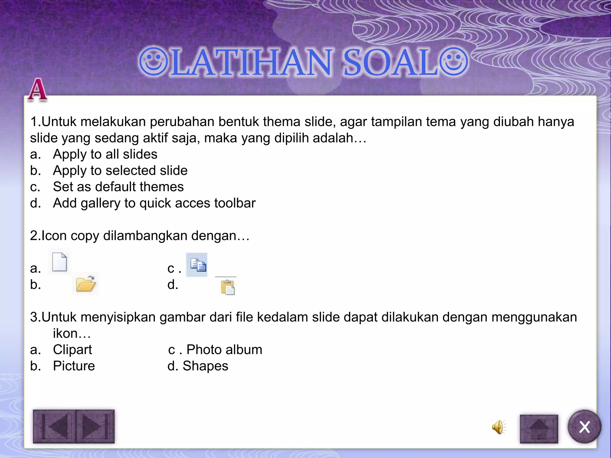 LATIHAN SOAL
1.Untuk melakukan perubahan bentuk thema slide, agar tampilan tema yang diubah hanya
slide yang sedang aktif saja, maka yang dipilih adalah…
a. Apply to all slides
b. Apply to selected slide
c. Set as default themes
d. Add gallery to quick acces toolbar

2.Icon copy dilambangkan dengan…

a.                   c.
b.                   d.

3.Untuk menyisipkan gambar dari file kedalam slide dapat dilakukan dengan menggunakan
   ikon…
a. Clipart           c . Photo album
b. Picture           d. Shapes



                                                                                        X
 