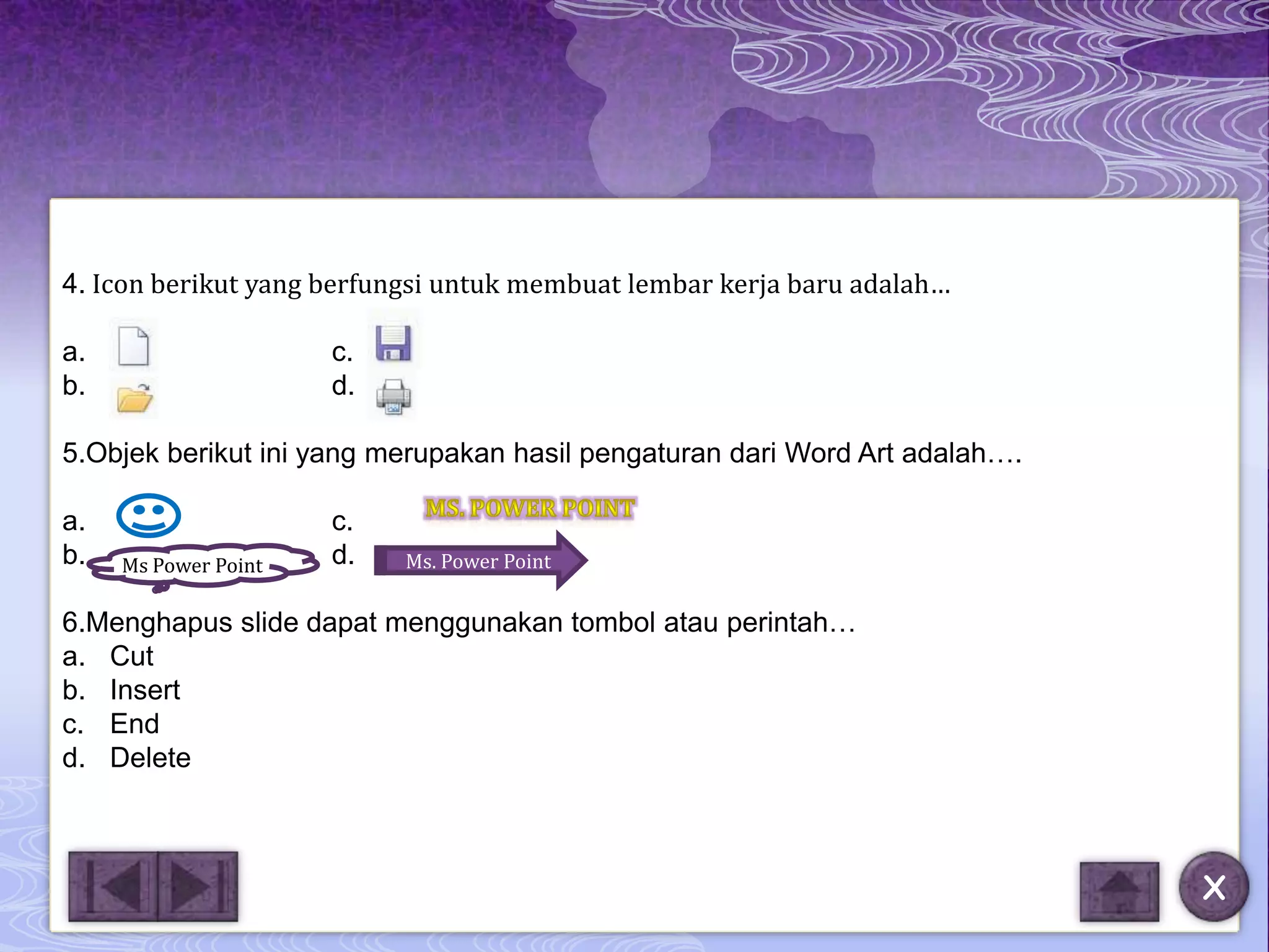 4. Icon berikut yang berfungsi untuk membuat lembar kerja baru adalah…

a.                    c.
b.                    d.

5.Objek berikut ini yang merupakan hasil pengaturan dari Word Art adalah….

a.                    c.
b.        M
     Ms Power Point   d.   Ms. Power Point

6.Menghapus slide dapat menggunakan tombol atau perintah…
a. Cut
b. Insert
c. End
d. Delete



                                                                             X
 