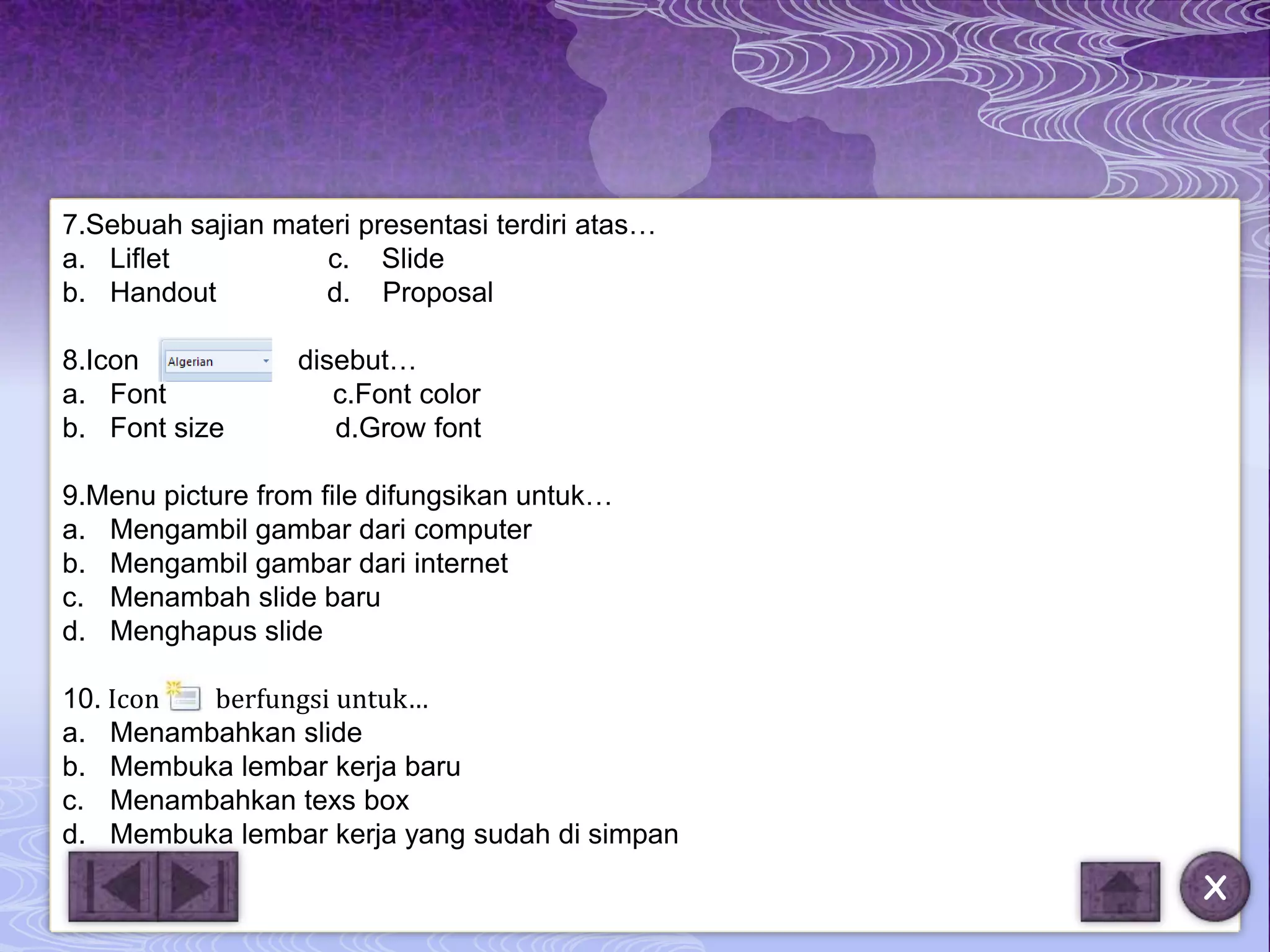 7.Sebuah sajian materi presentasi terdiri atas…
a. Liflet           c. Slide
b. Handout          d. Proposal

8.Icon            disebut…
a. Font              c.Font color
b. Font size         d.Grow font

9.Menu picture from file difungsikan untuk…
a. Mengambil gambar dari computer
b. Mengambil gambar dari internet
c. Menambah slide baru
d. Menghapus slide

10. Icon berfungsi untuk…
a. Menambahkan slide
b. Membuka lembar kerja baru
c. Menambahkan texs box
d. Membuka lembar kerja yang sudah di simpan
                                                  X
 