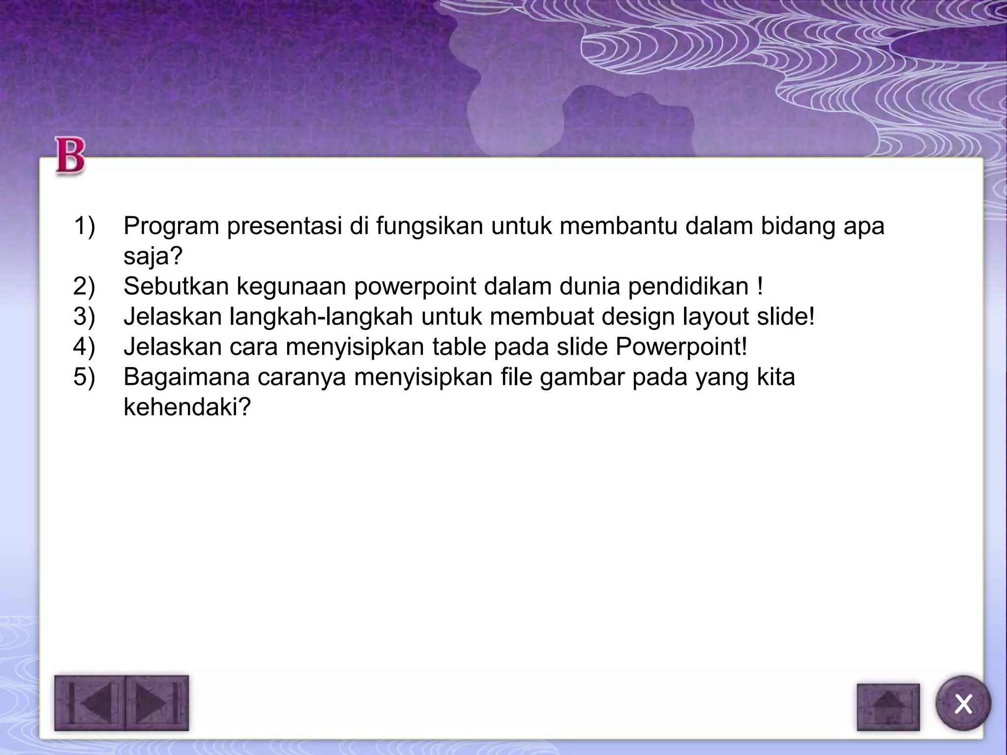 1)   Program presentasi di fungsikan untuk membantu dalam bidang apa
     saja?
2)   Sebutkan kegunaan powerpoint dalam dunia pendidikan !
3)   Jelaskan langkah-langkah untuk membuat design layout slide!
4)   Jelaskan cara menyisipkan table pada slide Powerpoint!
5)   Bagaimana caranya menyisipkan file gambar pada yang kita
     kehendaki?




                                                                       X
 