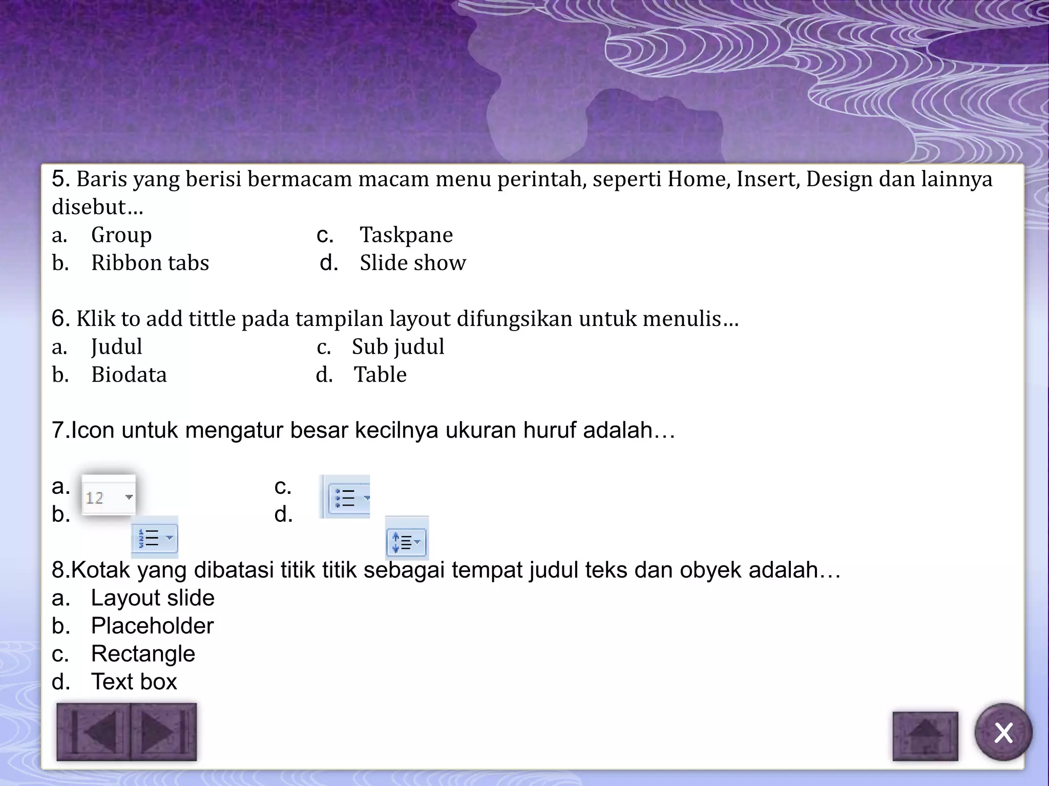 5. Baris yang berisi bermacam macam menu perintah, seperti Home, Insert, Design dan lainnya
disebut…
a. Group                  c. Taskpane
b. Ribbon tabs             d. Slide show

6. Klik to add tittle pada tampilan layout difungsikan untuk menulis…
a. Judul                     c. Sub judul
b. Biodata                   d. Table

7.Icon untuk mengatur besar kecilnya ukuran huruf adalah…

a.                    c.
b.                    d.

8.Kotak yang dibatasi titik titik sebagai tempat judul teks dan obyek adalah…
a. Layout slide
b. Placeholder
c. Rectangle
d. Text box

                                                                                              X
 