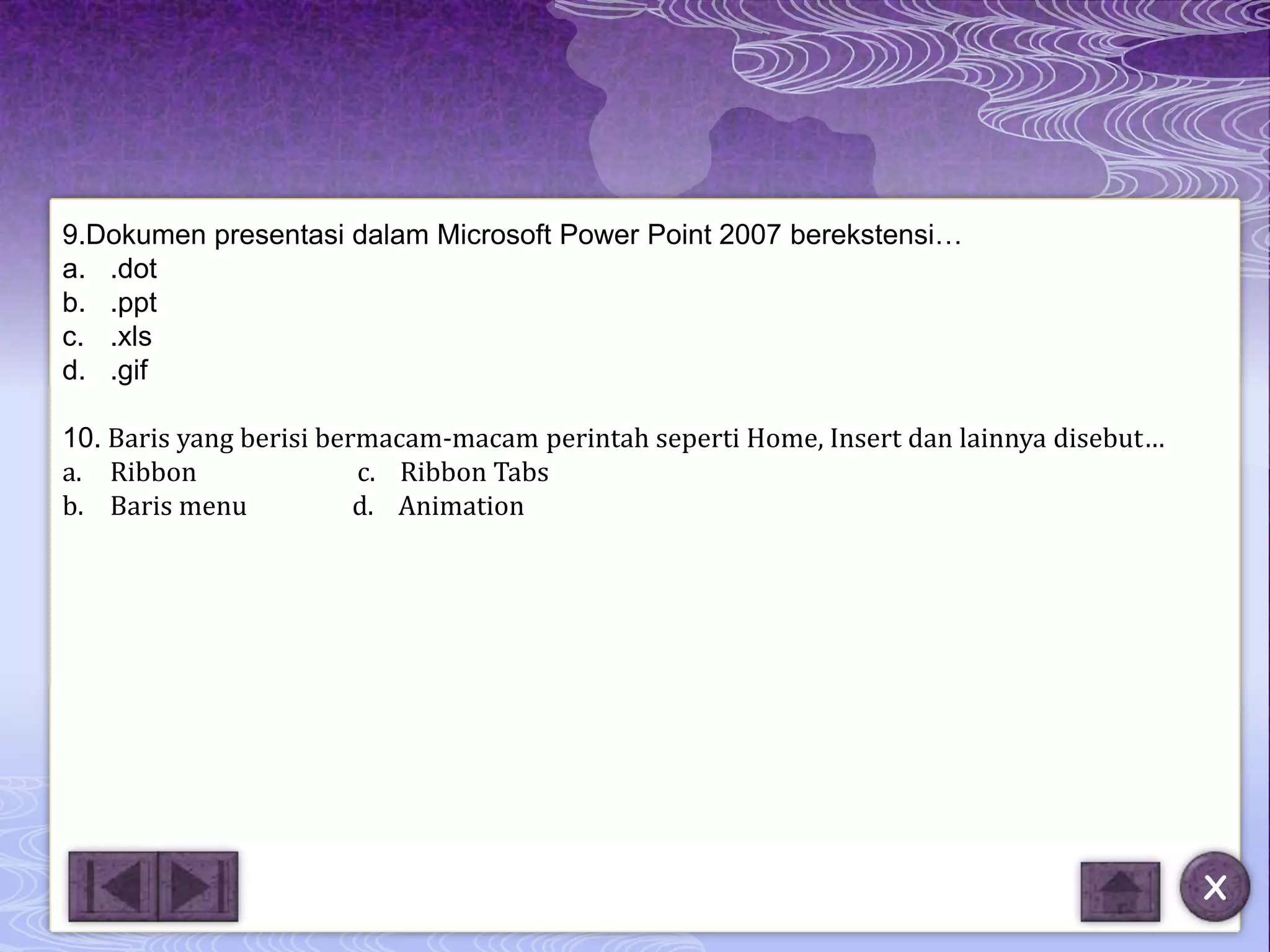 9.Dokumen presentasi dalam Microsoft Power Point 2007 berekstensi…
a. .dot
b. .ppt
c. .xls
d. .gif

10. Baris yang berisi bermacam-macam perintah seperti Home, Insert dan lainnya disebut…
a. Ribbon                c. Ribbon Tabs
b. Baris menu            d. Animation




                                                                                          X
 