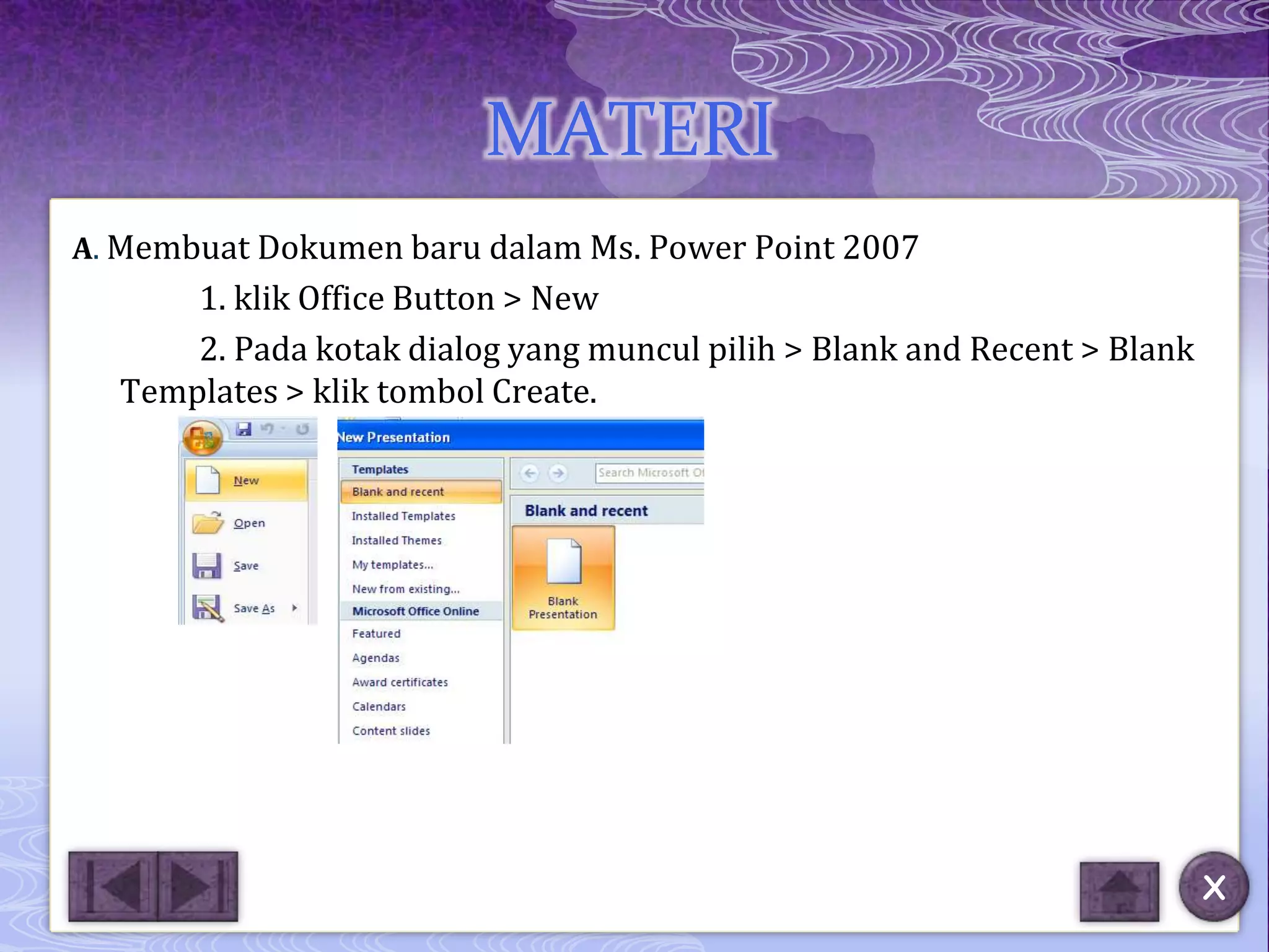 MATERI
A. Membuat Dokumen baru dalam Ms. Power Point 2007
      1. klik Office Button > New
      2. Pada kotak dialog yang muncul pilih > Blank and Recent > Blank
  Templates > klik tombol Create.




                                                                          X
 
