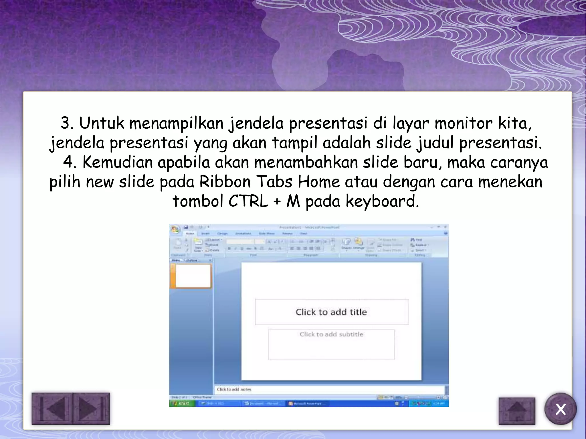 3. Untuk menampilkan jendela presentasi di layar monitor kita,
jendela presentasi yang akan tampil adalah slide judul presentasi.
  4. Kemudian apabila akan menambahkan slide baru, maka caranya
pilih new slide pada Ribbon Tabs Home atau dengan cara menekan
                 tombol CTRL + M pada keyboard.




                                                                     X
 