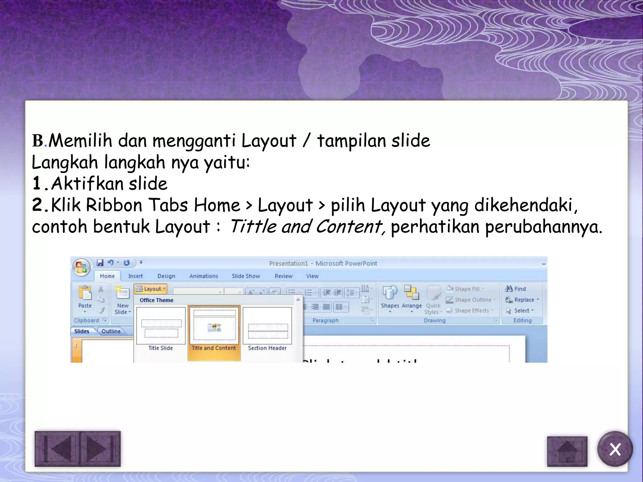 B.Memilih dan mengganti Layout / tampilan slide
Langkah langkah nya yaitu:
1.Aktifkan slide
2.Klik Ribbon Tabs Home > Layout > pilih Layout yang dikehendaki,
contoh bentuk Layout : Tittle and Content, perhatikan perubahannya.




                                                                      X
 