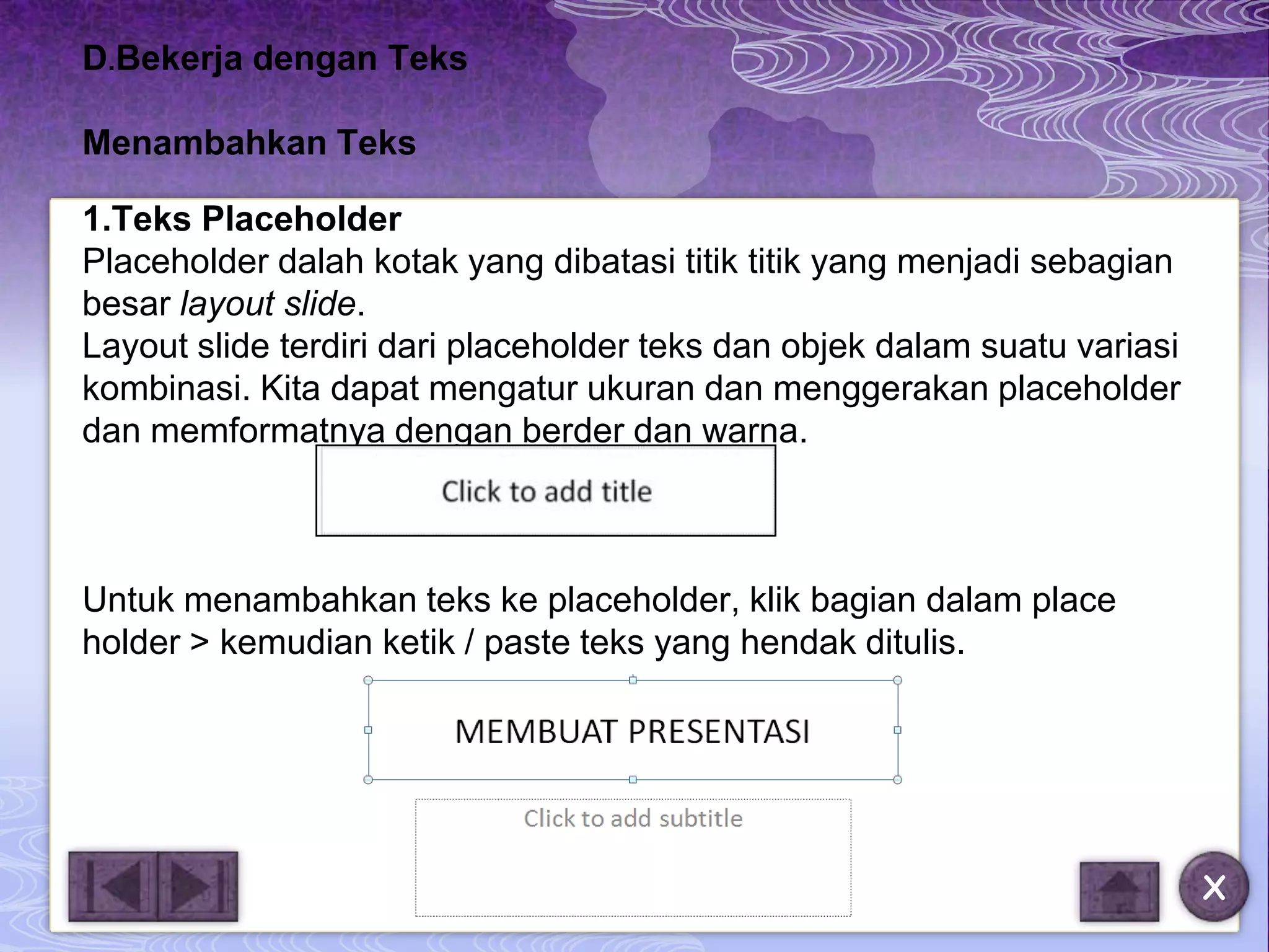 D.Bekerja dengan Teks

Menambahkan Teks

1.Teks Placeholder
Placeholder dalah kotak yang dibatasi titik titik yang menjadi sebagian
besar layout slide.
Layout slide terdiri dari placeholder teks dan objek dalam suatu variasi
kombinasi. Kita dapat mengatur ukuran dan menggerakan placeholder
dan memformatnya dengan berder dan warna.



Untuk menambahkan teks ke placeholder, klik bagian dalam place
holder > kemudian ketik / paste teks yang hendak ditulis.




                                                                           X
 