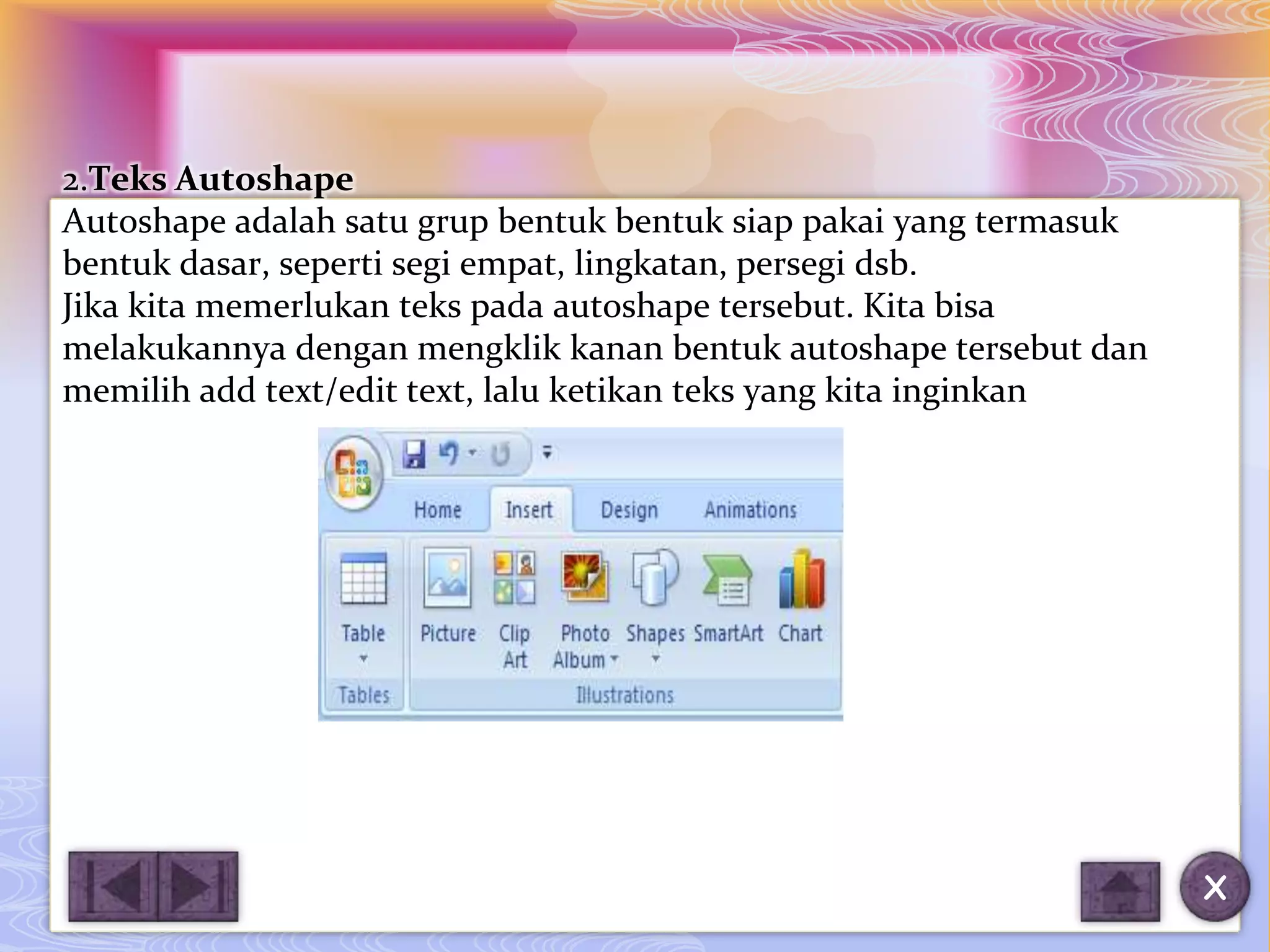 2.Teks Autoshape
Autoshape adalah satu grup bentuk bentuk siap pakai yang termasuk
bentuk dasar, seperti segi empat, lingkatan, persegi dsb.
Jika kita memerlukan teks pada autoshape tersebut. Kita bisa
melakukannya dengan mengklik kanan bentuk autoshape tersebut dan
memilih add text/edit text, lalu ketikan teks yang kita inginkan




                                                                    X
 