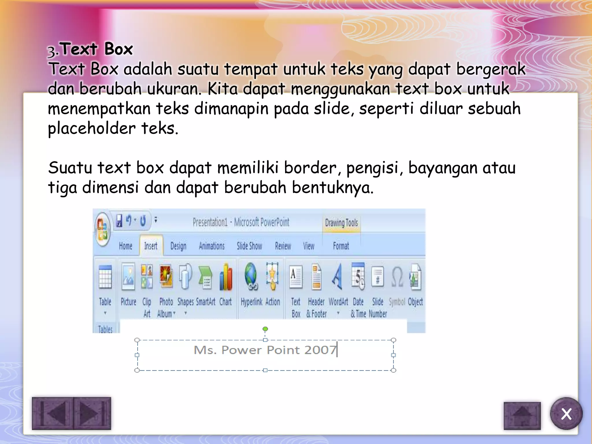 3.Text Box
Text Box adalah suatu tempat untuk teks yang dapat bergerak
dan berubah ukuran. Kita dapat menggunakan text box untuk
menempatkan teks dimanapin pada slide, seperti diluar sebuah
placeholder teks.

Suatu text box dapat memiliki border, pengisi, bayangan atau
tiga dimensi dan dapat berubah bentuknya.




                                                               X
 