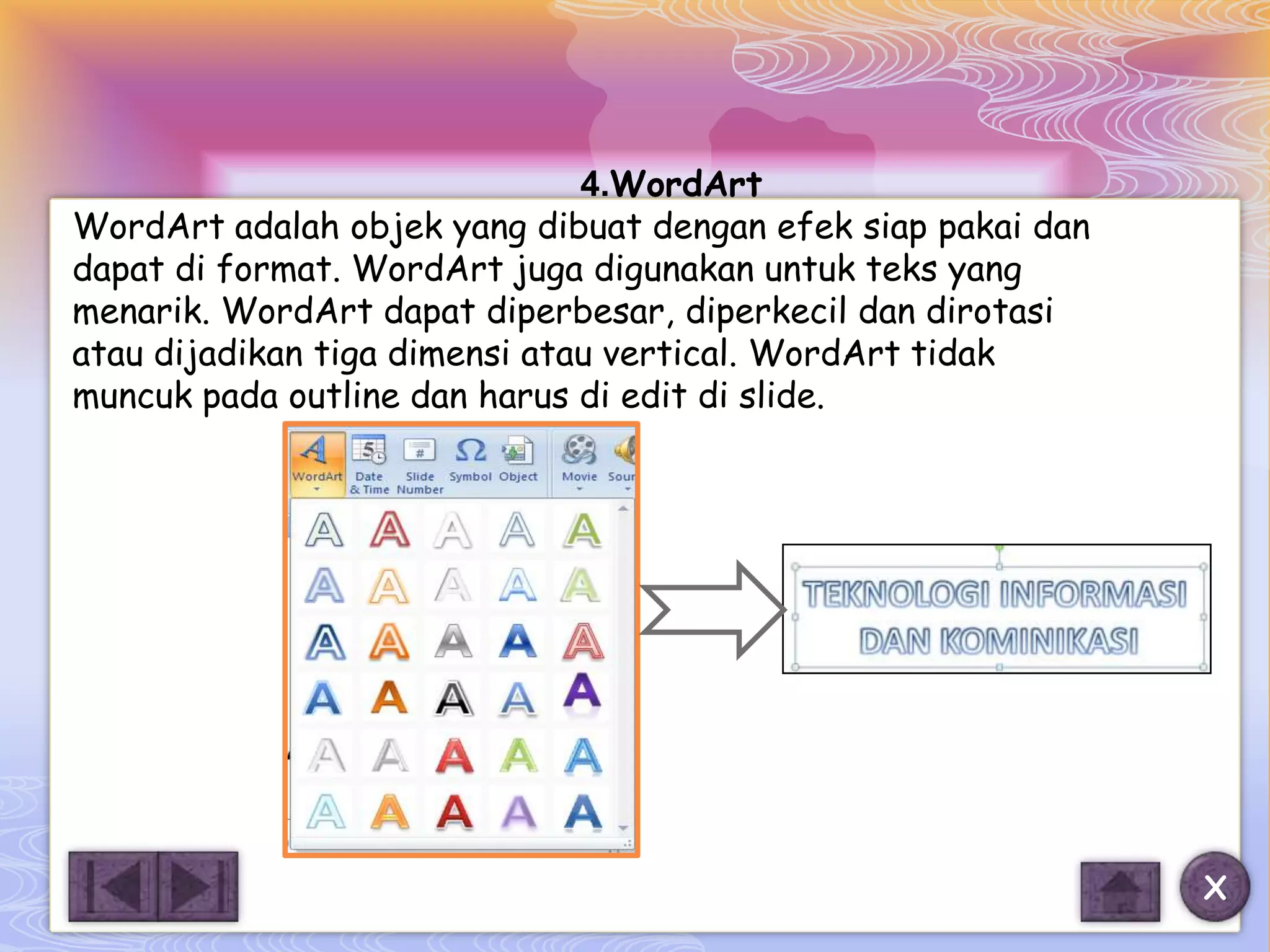 4.WordArt
WordArt adalah objek yang dibuat dengan efek siap pakai dan
dapat di format. WordArt juga digunakan untuk teks yang
menarik. WordArt dapat diperbesar, diperkecil dan dirotasi
atau dijadikan tiga dimensi atau vertical. WordArt tidak
muncuk pada outline dan harus di edit di slide.




                                                              X
 