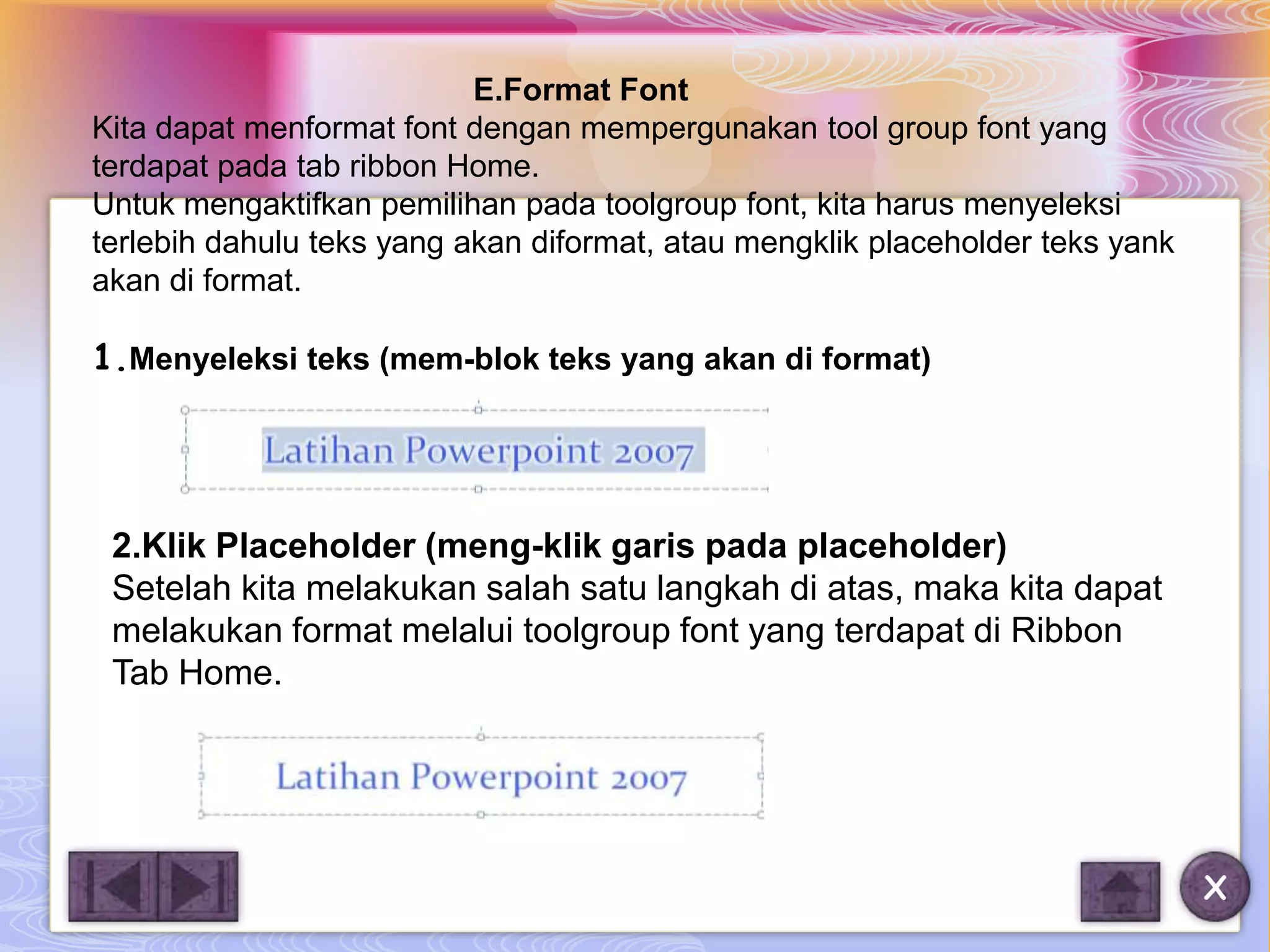 E.Format Font
Kita dapat menformat font dengan mempergunakan tool group font yang
terdapat pada tab ribbon Home.
Untuk mengaktifkan pemilihan pada toolgroup font, kita harus menyeleksi
terlebih dahulu teks yang akan diformat, atau mengklik placeholder teks yank
akan di format.

1.Menyeleksi teks (mem-blok teks yang akan di format)




 2.Klik Placeholder (meng-klik garis pada placeholder)
 Setelah kita melakukan salah satu langkah di atas, maka kita dapat
 melakukan format melalui toolgroup font yang terdapat di Ribbon
 Tab Home.




                                                                               X
 