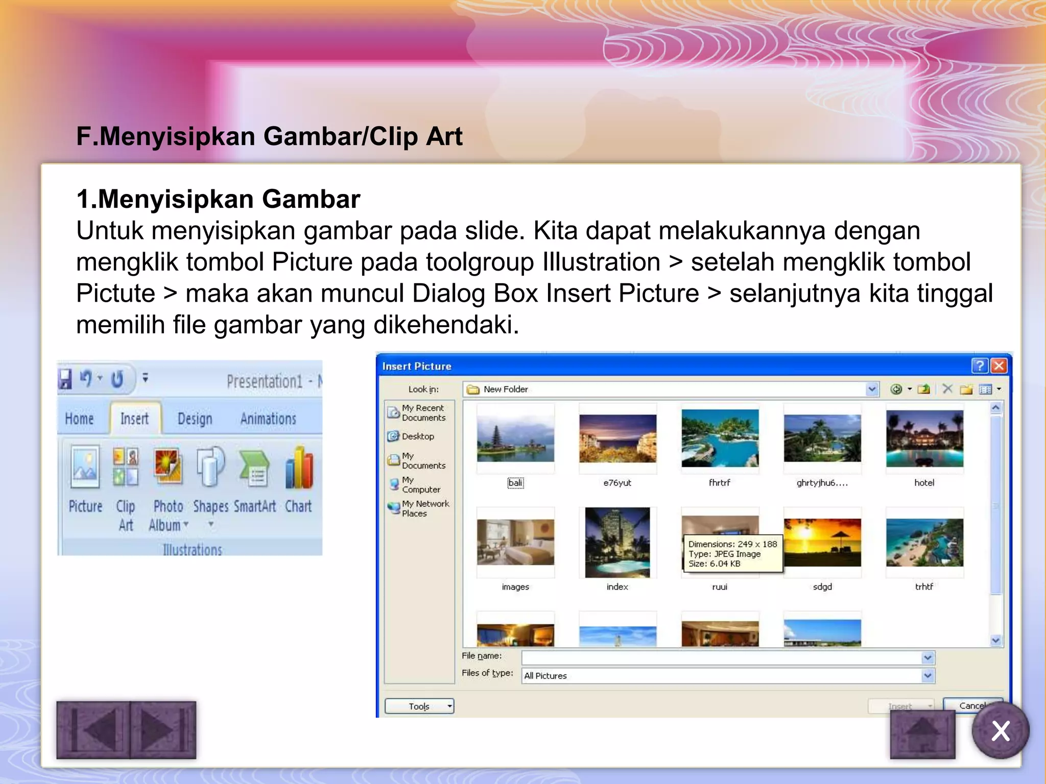 F.Menyisipkan Gambar/Clip Art

1.Menyisipkan Gambar
Untuk menyisipkan gambar pada slide. Kita dapat melakukannya dengan
mengklik tombol Picture pada toolgroup Illustration > setelah mengklik tombol
Pictute > maka akan muncul Dialog Box Insert Picture > selanjutnya kita tinggal
memilih file gambar yang dikehendaki.




                                                                              X
 