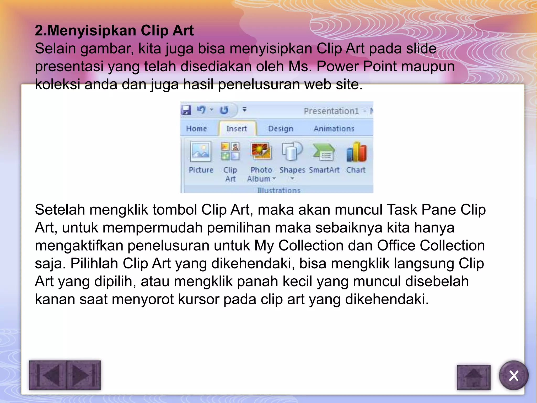 2.Menyisipkan Clip Art
Selain gambar, kita juga bisa menyisipkan Clip Art pada slide
presentasi yang telah disediakan oleh Ms. Power Point maupun
koleksi anda dan juga hasil penelusuran web site.




Setelah mengklik tombol Clip Art, maka akan muncul Task Pane Clip
Art, untuk mempermudah pemilihan maka sebaiknya kita hanya
mengaktifkan penelusuran untuk My Collection dan Office Collection
saja. Pilihlah Clip Art yang dikehendaki, bisa mengklik langsung Clip
Art yang dipilih, atau mengklik panah kecil yang muncul disebelah
kanan saat menyorot kursor pada clip art yang dikehendaki.




                                                                        X
 
